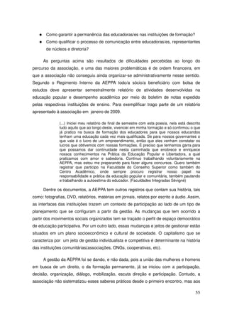 Como garantir a permanência das educadoras/es nas instituições de formação?
       Como qualificar o processo de comunicação entre educadoras/es, representantes
       de núcleos e diretoria?

     As perguntas acima são resultados de dificuldades percebidas ao longo do
percurso da associação, e uma das maiores problemáticas é de ordem financeira, em
que a associação não conseguiu ainda organizar-se administrativamente nesse sentido.
Segundo o Regimento Interno da AEPPA todo/a sócio/a beneficiário com bolsa de
estudos deve apresentar semestralmente relatório de atividades desenvolvidas na
educação popular e desempenho acadêmico por meio do boletim de notas expedido
pelas respectivas instituições de ensino. Para exemplificar trago parte de um relatório
apresentado à associação em janeiro de 2009.

              (...) Iniciei meu relatório de final de semestre com esta poesia, nela está descrito
              tudo aquilo que ao longo deste, vivenciei em minha formação e só confirmou o que
              já pratico na busca de formação dos educadores para que nossos educandos
              tenham uma educação cada vez mais qualificada. Se para nossos governantes o
              que vale é o lucro de um empreendimento, então que eles venham constatar os
              lucros que obtivemos com nossas formações. É preciso que tenhamos garra para
              que possamos dar continuidade nesta caminhada que enobrece e enriquece
              nossos conhecimentos na Prática da Educação Popular e Libertadora, a qual
              praticamos com amor e sabedoria. Continuo trabalhando voluntariamente na
              AEPPA, mas estou me preparando para fazer alguns concursos. Quero também
              registrar que participo na Faculdade do Conselho Superior como também do
              Centro Acadêmico, onde sempre procuro registrar nosso papel na
              responsabilidade e prática da educação popular e comunitária, também pautando
              e trabalhando a autoestima do educador. (Faculdades Integradas Sévigné)

     Dentre os documentos, a AEPPA tem outros registros que contam sua história, tais
como: fotografias, DVD, relatórios, matérias em jornais, relatos por escrito e áudio. Assim,
as interfaces das instituições trazem um contexto de participação ao lado de um tipo de
planejamento que se configuram a partir da gestão. As mudanças que tem ocorrido a
partir dos movimentos sociais organizados tem se traçado o perfil de espaço democrático
de educação participativa. Por um outro lado, essas mudanças e jeitos de gestionar estão
situados em um plano socioeconômico e cultural de sociedade. O capitalismo que se
caracteriza por um jeito de gestão individualista e competitiva é determinante na história
das instituições comunitárias(associações, ONGs, cooperativas, etc).

     A gestão da AEPPA foi se dando, e não dada, pois a união das mulheres e homens
em busca de um direito, o da formação permanente, já se iniciou com a participação,
decisão, organização, diálogo, mobilização, escuta direção e participação. Contudo, a
associação não sistematizou esses saberes práticos desde o primeiro encontro, mas aos

                                                                                               55
 