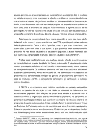 poucos, por meio, do grupo organizado, os registros foram acontecendo. Isto é resultado
do trabalho em grupo, onde o processo, a reflexão, a análise e a construção coletiva de
novos fazeres e saberes vão ganhando sentido e por isto necessidade de sistematização.
Assim, o ato de escrever deixa de ser obrigação para ser empoderamento coletivo do
fazer junto, onde a ferramenta de pesquisa mais consolidada e legitima passa a se dar
pelo registro. O valor do registro como atitude crítica de formação com educadores/as, é
um desafio permanente à construção de uma educação reflexiva, critica e emancipatória.

      Essa busca de novos modos de fazer chama-se gestão, e como este fazer não foi
individual, e sim no grupo, posso acreditar que na AEPPA a gestão participativa andou ao
lado do planejamento. Desde o início, questões como: o que fazer, como fazer, com
quem fazer, quem vem junto, o que somos, o que queremos foram questionamentos
presentes na vida destas educadoras e educadores populares. A busca incansada pelo
que fazer exigiu a organização do grupo e posterior a busca de sua autonomia21.

      Analisar essa trajetória torna-se uma tarefa de estudo, reflexão e compreensão de
do contexto histórico e social da cidade, do Estado e do mundo. O planejamento existia,
mesmo que naquele período as educadoras não o entendessem assim, mas o processo
de planejamento ocorria. Os problemas existiam e com eles as educadoras e educadores
buscavam (coletivamente) meios de solucioná-los. Na participação e na resolução de
problemas suas características principais se garante um planejamento participativo. No
caso da instituição AEPPA o planejamento participativo foi significando a realidade
coletiva do público.

      A AEPPA e um movimento com histórico constituído no contexto sócio-político
baseado na gênese da educação popular, onde os interesses da coletividade das
educadoras/es populares têm relações de poder entre estado e sociedade civil. A
Associação busca a organização dos/as educadores/as populares, na perspectiva da
garantia de qualificação destes/as que atuam em sua maioria na educação infantil e em
programas de apoio sócio-educativo. Estas entidades fazem o atendimento com vínculo
via Prefeitura de Porto Alegre através de convênios para apoio financeiro e pedagógico.
Esta rede conveniada atende aproximadamente 30.000 crianças, adolescentes e famílias
nos diferentes programas sociais e educacionais, sendo esta uma das formas para suprir

21
   Segundo BARROSO (1998, p. 16) a autonomia é um conceito que exprime sempre um certo grau de
relatividade: somos mais ou menos autônomos podemos ser autônomos em relação a umas coisas e não ser
em relação a outras. A autonomia é, por isso, uma maneira de gerir, orientar, as diversas dependências em
que os indivíduos e os grupos se encontram no seu meio biológico ou social, de acordo com as suas próprias
leis.
                                                                                                       56
 