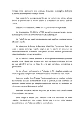 formação inicial e permanente e na construção de cursos e ou disciplinas do Ensino
Superior que contemplem a Educação Popular.

      Aos educandos/as e amigos/as da EJA por me ensinar muito sobre a arte de
ensinar e aprender sobre o trabalho coletivo e a importância da teoria a partir da
prática.

      Aos/as funcionários/as da ATEMPA por seu profissionalismo e prontidão.

      As Universidades: IPA, PUC e UFRGS que abriram suas portas para que eu
pudesse aprofundar meus conhecimentos em Educação Popular.

      Ao Paulo Freire que a partir de seus escritos pude qualificar meu trabalho como
educadora popular.

      Às educadoras da Escola de Educação Infantil São Francisco de Assis, por
todos os apoios, confiança, respeito, alegria e por me acolher em seu grupo de
trabalho ensinando-me na brilhante condução do processo educativo gestionário na
educação infantil em creches comunitárias.

      Ao seu Maurício Quadros, presidente da Associação de moradores que mantém
a creche a qual trabalho, pela amizade, garra e por ter apostado em meus sonhos e
por sua admirável entrega às lutas do povo com seriedade, compromisso e
generosidade.

      Às (os) colegas e professoras/es da Pedagogia do IPA e da pós-graduação, que
foram amiga/os e acompanharam minha caminhada na concretização deste projeto.

      Aos meus amados filhos, Thales e Thaylor que estiveram ao meu lado em todos
os momentos, os quais compreenderam todas as justificativas das ausências aos
sábados e dias de semana que dediquei aos estudos e pesquisa. Por apostarem em
mim em um momento tão importante e difícil.

      Aos meus vizinhos/as, também amigos/as que ajudaram no cuidado dos meus
filhos nos dias em que precisei.

      As/os colegas e amigos (PUC, UERGS e IPA) que participaram da minha
pesquisa, disponibilizando seu precioso tempo para contribuir neste trabalho,
especialmente ao Luis Pedro que colaborou com materiais.
 