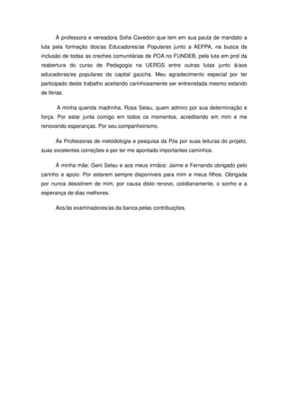 À professora e vereadora Sofia Cavedon que tem em sua pauta de mandato a
luta pela formação dos/as Educadores/as Populares junto a AEPPA, na busca da
inclusão de todas as creches comunitárias de POA no FUNDEB, pela luta em prol da
reabertura do curso de Pedagogia na UERGS entre outras lutas junto à/aos
educadoras/es populares da capital gaúcha. Meu agradecimento especial por ter
participado deste trabalho aceitando carinhosamente ser entrevistada mesmo estando
de férias.

       A minha querida madrinha, Rosa Selau, quem admiro por sua determinação e
força. Por estar junta comigo em todos os momentos, acreditando em mim e me
renovando esperanças. Por seu companheirismo.

      Ás Professoras de metodologia e pesquisa da Pós por suas leituras do projeto,
suas excelentes correções e por ter me apontado importantes caminhos.

      À minha mãe: Geni Selau e aos meus irmãos: Jaime e Fernando obrigado pelo
carinho e apoio. Por estarem sempre disponíveis para mim e meus filhos. Obrigada
por nunca desistirem de mim, por causa disto renovo, cotidianamente, o sonho e a
esperança de dias melhores.

      Aos/às examinadores/as da banca pelas contribuições.
 