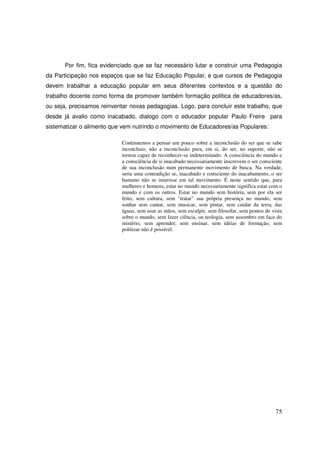 Por fim, fica evidenciado que se faz necessário lutar e construir uma Pedagogia
da Participação nos espaços que se faz Educação Popular, e que cursos de Pedagogia
devem trabalhar a educação popular em seus diferentes contextos e a questão do
trabalho docente como forma de promover também formação política de educadores/as,
ou seja, precisamos reinventar novas pedagogias. Logo, para concluir este trabalho, que
desde já avalio como inacabado, dialogo com o educador popular Paulo Freire para
sistematizar o alimento que vem nutrindo o movimento de Educadores/as Populares:

                            Continuemos a pensar um pouco sobre a inconclusão do ser que se sabe
                            inconcluso, não a inconclusão pura, em si, do ser, no suporte, não se
                            tornou capaz de reconhecer-se indeterminado. A consciência do mundo e
                            a consciência de si inacabado necessariamente inscrevem o ser consciente
                            de sua inconclusão num permanente movimento de busca. Na verdade,
                            seria uma contradição se, inacabado e consciente do inacabamento, o ser
                            humano não se inserisse em tal movimento. É neste sentido que, para
                            mulheres e homens, estar no mundo necessariamente significa estar com o
                            mundo e com os outros. Estar no mundo sem história, sem por ela ser
                            feito, sem cultura, sem "tratar" sua própria presença no mundo, sem
                            sonhar sem cantar, sem musicar, sem pintar, sem cuidar da terra, das
                            águas, sem usar as mãos, sem esculpir, sem filosofar, sem pontos de vista
                            sobre o mundo, sem fazer ciência, ou teologia, sem assombro em face do
                            mistério, sem aprender, sem ensinar, sem idéias de formação, sem
                            politizar não é possível.




                                                                                                  75
 