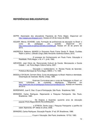 REFERÊNCIAS BIBLIOGRÁFICAS




AEPPA: Associação dos educadores Populares de Porto Alegre. Disponível em
     http://aeppa-poa.blogspot.com/. Acesso em 20 de março de 2009.

AGUIAR, Márcia; SCHEIBE, Leda. Formação de profissionais da educação no Brasil: o
     curso       de        pedagogia      em      questão.     Disponível    em:
     http://www.scielo.br/pdf/es/v20n68/a12v2068.pdf. Acesso em 30 de janeiro de
     2010.

ANDREOLA, Balduino. MUNDO In Dicionário Paulo Freire/ Danilo R. Streck, Euclides
     Redin e Jaime J. Zitkoski (Orgs.).Belo Horizante: Autêntica Editora, 2010.

___________________. O processo do Conhecimento em Paulo Freire. Educação e
      Realidade, Porto Alegre, v.18, nº 1, p.40, 1993.

AZEVEDO, José Clóvis de, Reconversão Cultural da Escola: Mercoescola e Escola
     Cidadã. 1. ed. Porto Alegre: Editora Sulina, 2007.

___________________. Educação e neoliberalismo. In: Revista Paixão de Aprender,
      Prefeitura Municipal de Porto Alegre, SMED, n° 9, 1995.

BISSOLLI DA SILVA, Carmem Silvia. Curso de pedagogia no Brasil: História e identidade.
     Dissertação de mestrado. Marília: Unesp, 1999.

___________________. Diretrizes Curriculares para o curso de Pedagogia no Brasil: um
      tema      vulnerável     às    investidas    ideológicas.    Disponível     em
      http://www.ced.ufsc.br/pedagogia/Textos/CarmemBissoli.htm. Acesso em fevereiro
      de 2010.

BORDENAVE, Juan E. Diaz. O que é Participação. São Paulo. Brasiliense,1983.

BRANDÃO, Carlos Rodrigues. Repensando a Pesquisa Participante. São Paulo,
     Brasiliense, 1985.

___________________.       De Angicos e Ausentes: quarenta anos de educação
      popular./Porto Alegre:MOVA-RS;CORAG,2001.

___________________. e STRECK, Danilo (orgs.). Pesquisa Partcipante: a partilha do
      saber. Aparecida, SP: Idéias & Letras, 2006.

BRANDÃO, Carlos Rodrigues. Educação Popular. 3ª ed. SP, Brasiliense, 1986.

___________________. O que é Educação. São Paulo, brasiliense. 10ª Ed. 1983.

                                                                                   76
 
