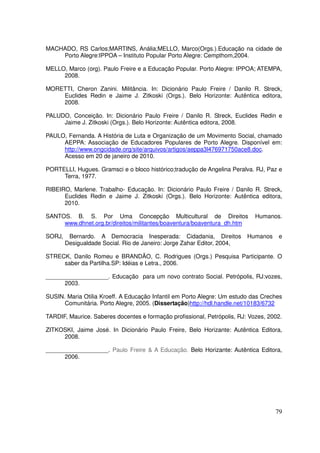 MACHADO, RS Carlos;MARTINS, Anália;MELLO, Marco(Orgs.).Educação na cidade de
    Porto Alegre:IPPOA – Instituto Popular Porto Alegre: Cempthom,2004.

MELLO, Marco (org). Paulo Freire e a Educação Popular. Porto Alegre: IPPOA; ATEMPA,
     2008.

MORETTI, Cheron Zanini. Militância. In: Dicionário Paulo Freire / Danilo R. Streck,
    Euclides Redin e Jaime J. Zitkoski (Orgs.). Belo Horizonte: Autêntica editora,
    2008.

PALUDO, Conceição. In: Dicionário Paulo Freire / Danilo R. Streck, Euclides Redin e
     Jaime J. Zitkoski (Orgs.). Belo Horizonte: Autêntica editora, 2008.

PAULO, Fernanda. A História de Luta e Organização de um Movimento Social, chamado
     AEPPA: Associação de Educadores Populares de Porto Alegre. Disponível em:
     http://www.ongcidade.org/site/arquivos/artigos/aeppa3l476971750ace8.doc.
     Acesso em 20 de janeiro de 2010.

PORTELLI, Hugues. Gramsci e o bloco histórico;tradução de Angelina Peralva. RJ, Paz e
     Terra, 1977.

RIBEIRO, Marlene. Trabalho- Educação. In: Dicionário Paulo Freire / Danilo R. Streck,
      Euclides Redin e Jaime J. Zitkoski (Orgs.). Belo Horizonte: Autêntica editora,
      2010.

SANTOS. B. S. Por Uma Concepção Multicultural de Direitos                    Humanos.
     www.dhnet.org.br/direitos/militantes/boaventura/boaventura_dh.htm

SORJ,    Bernardo. A Democracia Inesperada: Cidadania, Direitos           Humanos    e
        Desigualdade Social. Rio de Janeiro: Jorge Zahar Editor, 2004,

STRECK, Danilo Romeu e BRANDÃO, C. Rodrigues (Orgs.) Pesquisa Participante. O
     saber da Partilha.SP: Idéias e Letra., 2006.

___________________. Educação para um novo contrato Social. Petrópolis, RJ:vozes,
      2003.

SUSIN. Maria Otilia Kroeff. A Educação Infantil em Porto Alegre: Um estudo das Creches
      Comunitária. Porto Alegre, 2005. (Dissertação)http://hdl.handle.net/10183/6732

TARDIF, Maurice. Saberes docentes e formação profissional, Petrópolis, RJ: Vozes, 2002.

ZITKOSKI, Jaime José. In Dicionário Paulo Freire, Belo Horizante: Autêntica Editora,
     2008.

___________________. Paulo Freire & A Educação. Belo Horizante: Autêntica Editora,
      2006.




                                                                                    79
 