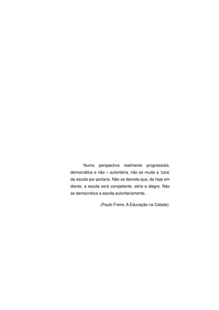 Numa    perspectiva   realmente      progressista,
democrática e não – autoritária, não se muda a ‘cara’
da escola por portaria. Não se decreta que, de hoje em
diante, a escola será competente, séria e alegre. Não
se democratiza a escola autoritariamente.

                (Paulo Freire, A Educação na Cidade).
 