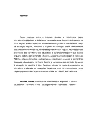 RESUMO




      Estudo    realizado   sobre   a   trajetória,   desafios   e   historicidade   das/os
educadoras/es populares articuladas/os na Associação de Educadores Populares de
Porto Alegre – AEPPA. A pesquisa apresenta um diálogo com as referências no campo
da Educação Popular, pontuando a trajetória da formação das/os educadoras/es
populares em Porto Alegre/RS, referendada pela Educação Popular, na perspectiva de
explicitação das expectativas das educadoras e a profissionalização de sua atuação
enquanto trabalho com dimensão educativa. Apresenta uma abordagem à história da
AEEPA e alguns elementos e categorias que viabilizaram o acesso e permanência
dessas/es educadoras/es no Ensino Superior e correlaciona esta condição de acesso
à percepção da trajetória já feita. Explicitam, através da coleta de expectativas de
educadoras e educador, as percepções da primeira turma de formadas/o nos cursos
de pedagogia resultado de parceria entre a AEPPA e a UERGS, PUC-RS e IPA.




      Palavras chaves: Formação de Educadores/as Populares - Política
Educacional – Movimento Social - Educação Popular – Identidade - Trabalho
 