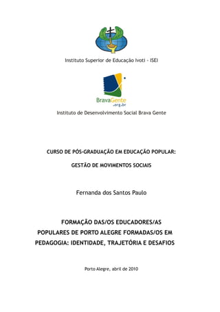 CURSO DE PÓS-GRADUAÇÃO EM EDUCAÇÃO POPULAR:

           GESTÃO DE MOVIMENTOS SOCIAIS




             Fernanda dos Santos Paulo



        FORMAÇÃO DAS/OS EDUCADORES/AS
POPULARES DE PORTO ALEGRE FORMADAS/OS EM
PEDAGOGIA: IDENTIDADE, TRAJETÓRIA E DESAFIOS



                Porto Alegre, abril de 2010
 