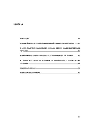 SUMÁRIO




    INTRODUÇÃO ...................................................................................................................... 12


    1. EDUCAÇÃO POPULAR – TRAJETÓRIA DE FORMAÇÃO DOCENTE EM PORTO ALEGRE ........ 17


    2. AEPPA: TRAJETÓRIA PELA BUSCA POR FORMAÇÃO DOCENTE DAS/OS EDUCADORAS/ES
    POPULARES ......................................................................................................................... 31


    3. PLANEJAMENTO PARTICIPATIVO E EDUCAÇÃO POPULAR FRENTE AOS DESAFIOS ........... 45


    4. ACESSO AOS CURSOS DE PEDAGOGIA DE PROFESSORES/AS E EDUCADORES/AS
    POPULARES. ........................................................................................................................ 59


    CONSIDERAÇÕES FINAIS ...................................................................................................... 73


    REFERÊNCIAS BIBLIOGRÁFICAS ............................................................................................ 76




                                                                                                                                      11
 