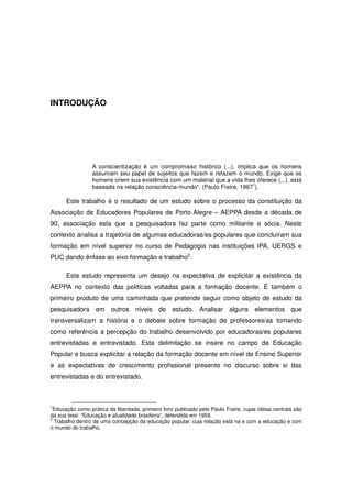 INTRODUÇÃO




                 A conscientização é um compromisso histórico (...), implica que os homens
                 assumam seu papel de sujeitos que fazem e refazem o mundo. Exige que os
                 homens criem sua existência com um material que a vida lhes oferece (...), está
                                                                           1
                 baseada na relação consciência-mundo". (Paulo Freire, 1967 ).

      Este trabalho é o resultado de um estudo sobre o processo da constituição da
Associação de Educadores Populares de Porto Alegre – AEPPA desde a década de
90, associação esta que a pesquisadora faz parte como militante e sócia. Neste
contexto analisa a trajetória de algumas educadoras/es populares que concluíram sua
formação em nível superior no curso de Pedagogia nas instituições IPA, UERGS e
PUC dando ênfase ao eixo formação e trabalho2.

      Este estudo representa um desejo na expectativa de explicitar a existência da
AEPPA no contexto das políticas voltadas para a formação docente. É também o
primeiro produto de uma caminhada que pretende seguir como objeto de estudo da
pesquisadora em outros níveis de estudo. Analisar alguns elementos que
transversalizam a história e o debate sobre formação de professores/as tomando
como referência a percepção do trabalho desenvolvido por educadoras/es populares
entrevistadas e entrevistado. Esta delimitação se insere no campo da Educação
Popular e busca explicitar a relação da formação docente em nível de Ensino Superior
e as expectativas de crescimento profissional presente no discurso sobre si das
entrevistadas e do entrevistado.



1
  Educação como prática da liberdade, primeiro livro publicado pelo Paulo Freire, cujas idéias centrais são
da sua tese: “Educação e atualidade brasileira”, defendida em 1959.
2
  Trabalho dentro de uma concepção da educação popular, cuja relação está na e com a educação e com
o mundo do trabalho.
 