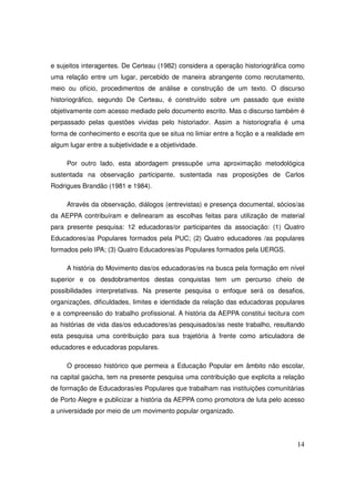 e sujeitos interagentes. De Certeau (1982) considera a operação historiográfica como
uma relação entre um lugar, percebido de maneira abrangente como recrutamento,
meio ou ofício, procedimentos de análise e construção de um texto. O discurso
historiográfico, segundo De Certeau, é construído sobre um passado que existe
objetivamente com acesso mediado pelo documento escrito. Mas o discurso também é
perpassado pelas questões vividas pelo historiador. Assim a historiografia é uma
forma de conhecimento e escrita que se situa no limiar entre a ficção e a realidade em
algum lugar entre a subjetividade e a objetividade.

     Por outro lado, esta abordagem pressupõe uma aproximação metodológica
sustentada na observação participante, sustentada nas proposições de Carlos
Rodrigues Brandão (1981 e 1984).

     Através da observação, diálogos (entrevistas) e presença documental, sócios/as
da AEPPA contribuíram e delinearam as escolhas feitas para utilização de material
para presente pesquisa: 12 educadoras/or participantes da associação: (1) Quatro
Educadores/as Populares formados pela PUC; (2) Quatro educadores /as populares
formados pelo IPA; (3) Quatro Educadores/as Populares formados pela UERGS.

     A história do Movimento das/os educadoras/es na busca pela formação em nível
superior e os desdobramentos destas conquistas tem um percurso cheio de
possibilidades interpretativas. Na presente pesquisa o enfoque será os desafios,
organizações, dificuldades, limites e identidade da relação das educadoras populares
e a compreensão do trabalho profissional. A história da AEPPA constitui tecitura com
as histórias de vida das/os educadores/as pesquisados/as neste trabalho, resultando
esta pesquisa uma contribuição para sua trajetória à frente como articuladora de
educadores e educadoras populares.

     O processo histórico que permeia a Educação Popular em âmbito não escolar,
na capital gaúcha, tem na presente pesquisa uma contribuição que explicita a relação
de formação de Educadoras/es Populares que trabalham nas instituições comunitárias
de Porto Alegre e publicizar a história da AEPPA como promotora de luta pelo acesso
a universidade por meio de um movimento popular organizado.




                                                                                   14
 