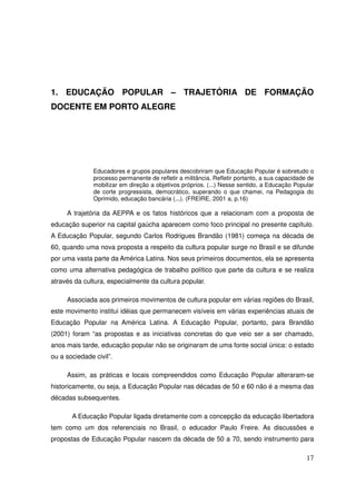 1. EDUCAÇÃO POPULAR – TRAJETÓRIA DE FORMAÇÃO
DOCENTE EM PORTO ALEGRE




               Educadores e grupos populares descobriram que Educação Popular é sobretudo o
               processo permanente de refletir a militância. Refletir portanto, a sua capacidade de
               mobilizar em direção a objetivos próprios. (...) Nesse sentido, a Educação Popular
               de corte progressista, democrático, superando o que chamei, na Pedagogia do
               Oprimido, educação bancária (...). (FREIRE, 2001 a, p.16)

     A trajetória da AEPPA e os fatos históricos que a relacionam com a proposta de
educação superior na capital gaúcha aparecem como foco principal no presente capítulo.
A Educação Popular, segundo Carlos Rodrigues Brandão (1981) começa na década de
60, quando uma nova proposta a respeito da cultura popular surge no Brasil e se difunde
por uma vasta parte da América Latina. Nos seus primeiros documentos, ela se apresenta
como uma alternativa pedagógica de trabalho político que parte da cultura e se realiza
através da cultura, especialmente da cultura popular.

     Associada aos primeiros movimentos de cultura popular em várias regiões do Brasil,
este movimento institui idéias que permanecem visíveis em várias experiências atuais de
Educação Popular na América Latina. A Educação Popular, portanto, para Brandão
(2001) foram “as propostas e as iniciativas concretas do que veio ser a ser chamado,
anos mais tarde, educação popular não se originaram de uma fonte social única: o estado
ou a sociedade civil”.

     Assim, as práticas e locais compreendidos como Educação Popular alteraram-se
historicamente, ou seja, a Educação Popular nas décadas de 50 e 60 não é a mesma das
décadas subsequentes.

       A Educação Popular ligada diretamente com a concepção da educação libertadora
tem como um dos referenciais no Brasil, o educador Paulo Freire. As discussões e
propostas de Educação Popular nascem da década de 50 a 70, sendo instrumento para

                                                                                                17
 