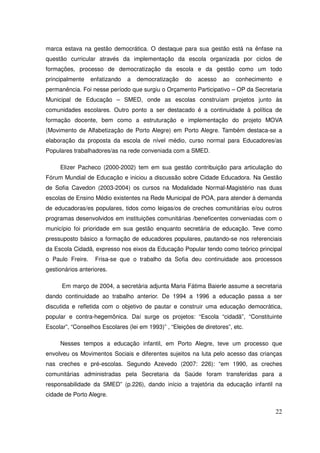marca estava na gestão democrática. O destaque para sua gestão está na ênfase na
questão curricular através da implementação da escola organizada por ciclos de
formações, processo de democratização da escola e da gestão como um todo
principalmente    enfatizando   a   democratização    do   acesso    ao   conhecimento    e
permanência. Foi nesse período que surgiu o Orçamento Participativo – OP da Secretaria
Municipal de Educação – SMED, onde as escolas construíam projetos junto às
comunidades escolares. Outro ponto a ser destacado é a continuidade à política de
formação docente, bem como a estruturação e implementação do projeto MOVA
(Movimento de Alfabetização de Porto Alegre) em Porto Alegre. Também destaca-se a
elaboração da proposta da escola de nível médio, curso normal para Educadores/as
Populares trabalhadores/as na rede conveniada com a SMED.

     Elizer Pacheco (2000-2002) tem em sua gestão contribuição para articulação do
Fórum Mundial de Educação e iniciou a discussão sobre Cidade Educadora. Na Gestão
de Sofia Cavedon (2003-2004) os cursos na Modalidade Normal-Magistério nas duas
escolas de Ensino Médio existentes na Rede Municipal de POA, para atender à demanda
de educadoras/es populares, tidos como leigas/os de creches comunitárias e/ou outros
programas desenvolvidos em instituições comunitárias /beneficentes conveniadas com o
município foi prioridade em sua gestão enquanto secretária de educação. Teve como
pressuposto básico a formação de educadores populares, pautando-se nos referenciais
da Escola Cidadã, expresso nos eixos da Educação Popular tendo como teórico principal
o Paulo Freire.    Frisa-se que o trabalho da Sofia deu continuidade aos processos
gestionários anteriores.

      Em março de 2004, a secretária adjunta Maria Fátima Baierle assume a secretaria
dando continuidade ao trabalho anterior. De 1994 a 1996 a educação passa a ser
discutida e refletida com o objetivo de pautar e construir uma educação democrática,
popular e contra-hegemônica. Daí surge os projetos: “Escola “cidadã”, “Constituinte
Escolar”, “Conselhos Escolares (lei em 1993)” , “Eleições de diretores”, etc.

     Nesses tempos a educação infantil, em Porto Alegre, teve um processo que
envolveu os Movimentos Sociais e diferentes sujeitos na luta pelo acesso das crianças
nas creches e pré-escolas. Segundo Azevedo (2007: 226): “em 1990, as creches
comunitárias administradas pela Secretaria da Saúde foram transferidas para a
responsabilidade da SMED” (p.226), dando início a trajetória da educação infantil na
cidade de Porto Alegre.

                                                                                         22
 