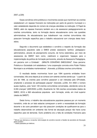 2007, p.229)

          Esses convênios entre prefeitura e movimentos sociais que mantinham as creches
estabeleciam um repasse financeiro às instituições por parte do governo municipal e o
valor estabelecido dependia do número de crianças atendidas na instituição. O Papel da
SMED, além do repasse financeiro também era o de assessorar pedagogicamente as
creches comunitárias, tanto na formação das/os educadoras/es como nas questões
administrativas. As educadoras/es que trabalhavam nas creches comunitárias não
possuíam formação específica para o trabalho educacional com crianças desta faixa-
etária.

          Segundo o documento que estabelece o convênio a respeito da formação das
educadoras/es populares cabe a SMED prestar assessoria “político- pedagógico-
administrativo, através de planejamento conjunto, de forma sistemática, por meio de
assessores da SMED” bem como, viabilizará e organizará “espaços para a
implementação da política de formação permanente, através da Assessoria Pedagógica,
em parceria com a Entidade”.           (MINUTA CONVÊNIO SMED/2004)8. Essa parceria:
Prefeitura e Sociedade civil estabeleceu “uma cooperação concreta entre Poder Público
Municipal e as entidades mantenedoras” (Azevedo, p.229)das creches comunitárias.

          O resultado destes movimentos foram que 1994 quarenta entidades foram
conveniadas, três anos depois já se contava com setenta creches sendo que “ a partir do
ano de 1996, as creches para convênio passaram a ser indicadas pelo OP/cidade,
ampliando o processo de participação popular” (Azevedo, p.230). Em 2002 o número
quase duplicou, pois “eram 120 creches comunitárias conveniadas, atendendo cerca de
8.350 crianças” (AZEVEDO, p.230). Atualmente há 196 creches conveniadas (dados da
SMED, 2010) e 860 educadoras populares                sem formação, ainda, em nível superior
(dados da SMED9).

          Desta forma, o trabalho das educadoras/es populares passava por um momento
transitório, onde de um lado estas/es começavam a sentir a necessidade da formação
docente e de outro percebiam que não possuíam condições de qualificarem-se para o
trabalho desenvolvido em ambiente não formal de educação porque não havia curso
especifico para tal demanda. Outro problema era a falta de condições financeira para


8
  Minuta que demarca a re-escrita/ reformulação do convênio durante a Gestão da secretária de Educação
Sofia cavedon.
9
  Dados passados por telefone.
                                                                                                   24
 