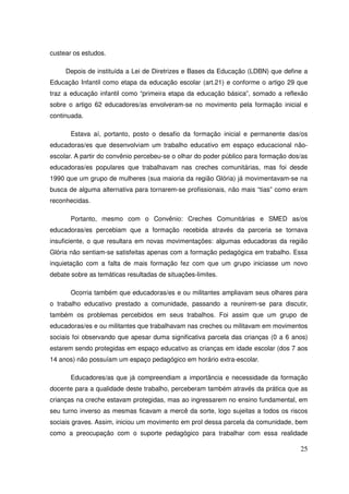 custear os estudos.

     Depois de instituída a Lei de Diretrizes e Bases da Educação (LDBN) que define a
Educação Infantil como etapa da educação escolar (art.21) e conforme o artigo 29 que
traz a educação infantil como “primeira etapa da educação básica”, somado a reflexão
sobre o artigo 62 educadores/as envolveram-se no movimento pela formação inicial e
continuada.

       Estava aí, portanto, posto o desafio da formação inicial e permanente das/os
educadoras/es que desenvolviam um trabalho educativo em espaço educacional não-
escolar. A partir do convênio percebeu-se o olhar do poder público para formação dos/as
educadoras/es populares que trabalhavam nas creches comunitárias, mas foi desde
1990 que um grupo de mulheres (sua maioria da região Glória) já movimentavam-se na
busca de alguma alternativa para tornarem-se profissionais, não mais “tias” como eram
reconhecidas.

       Portanto, mesmo com o Convênio: Creches Comunitárias e SMED as/os
educadoras/es percebiam que a formação recebida através da parceria se tornava
insuficiente, o que resultara em novas movimentações: algumas educadoras da região
Glória não sentiam-se satisfeitas apenas com a formação pedagógica em trabalho. Essa
inquietação com a falta de mais formação fez com que um grupo iniciasse um novo
debate sobre as temáticas resultadas de situações-limites.

       Ocorria também que educadoras/es e ou militantes ampliavam seus olhares para
o trabalho educativo prestado a comunidade, passando a reunirem-se para discutir,
também os problemas percebidos em seus trabalhos. Foi assim que um grupo de
educadoras/es e ou militantes que trabalhavam nas creches ou militavam em movimentos
sociais foi observando que apesar duma significativa parcela das crianças (0 a 6 anos)
estarem sendo protegidas em espaço educativo as crianças em idade escolar (dos 7 aos
14 anos) não possuíam um espaço pedagógico em horário extra-escolar.

       Educadores/as que já compreendiam a importância e necessidade da formação
docente para a qualidade deste trabalho, perceberam também através da prática que as
crianças na creche estavam protegidas, mas ao ingressarem no ensino fundamental, em
seu turno inverso as mesmas ficavam a mercê da sorte, logo sujeitas a todos os riscos
sociais graves. Assim, iniciou um movimento em prol dessa parcela da comunidade, bem
como a preocupação com o suporte pedagógico para trabalhar com essa realidade

                                                                                    25
 
