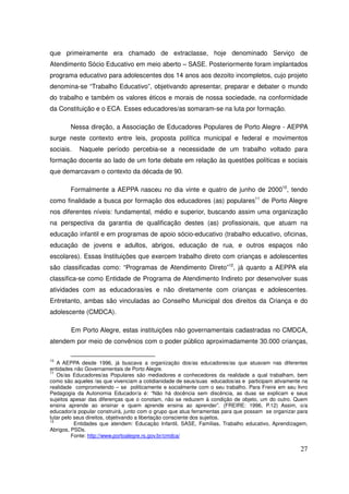 que primeiramente era chamado de extraclasse, hoje denominado Serviço de
Atendimento Sócio Educativo em meio aberto – SASE. Posteriormente foram implantados
programa educativo para adolescentes dos 14 anos aos dezoito incompletos, cujo projeto
denomina-se “Trabalho Educativo”, objetivando apresentar, preparar e debater o mundo
do trabalho e também os valores éticos e morais de nossa sociedade, na conformidade
da Constituição e o ECA. Esses educadores/as somaram-se na luta por formação.

        Nessa direção, a Associação de Educadores Populares de Porto Alegre - AEPPA
surge neste contexto entre leis, proposta política municipal e federal e movimentos
sociais.   Naquele período percebia-se a necessidade de um trabalho voltado para
formação docente ao lado de um forte debate em relação às questões políticas e sociais
que demarcavam o contexto da década de 90.

        Formalmente a AEPPA nasceu no dia vinte e quatro de junho de 200010, tendo
como finalidade a busca por formação dos educadores (as) populares11 de Porto Alegre
nos diferentes níveis: fundamental, médio e superior, buscando assim uma organização
na perspectiva da garantia de qualificação destes (as) profissionais, que atuam na
educação infantil e em programas de apoio sócio-educativo (trabalho educativo, oficinas,
educação de jovens e adultos, abrigos, educação de rua, e outros espaços não
escolares). Essas Instituições que exercem trabalho direto com crianças e adolescentes
são classificadas como: “Programas de Atendimento Direto”12, já quanto a AEPPA ela
classifica-se como Entidade de Programa de Atendimento Indireto por desenvolver suas
atividades com as educadoras/es e não diretamente com crianças e adolescentes.
Entretanto, ambas são vinculadas ao Conselho Municipal dos direitos da Criança e do
adolescente (CMDCA).

        Em Porto Alegre, estas instituições não governamentais cadastradas no CMDCA,
atendem por meio de convênios com o poder público aproximadamente 30.000 crianças,

10
   A AEPPA desde 1996, já buscava a organização dos/as educadores/as que atuavam nas diferentes
entidades não Governamentais de Porto Alegre.
11
   Os/as Educadores/as Populares são mediadores e conhecedores da realidade a qual trabalham, bem
como são aqueles /as que vivenciam a cotidianidade de seus/suas educados/as e participam ativamente na
realidade comprometendo – se politicamente e socialmente com o seu trabalho. Para Freire em seu livro
Pedagogia da Autonomia Educador/a é: “Não há docência sem discência, as duas se explicam e seus
sujeitos apesar das diferenças que o conotam, não se reduzem à condição de objeto, um do outro. Quem
ensina aprende ao ensinar e quem aprende ensina ao aprender”. (FREIRE: 1996, P.12) Assim, o/a
educador/a popular construirá, junto com o grupo que atua ferramentas para que possam se organizar para
lutar pelo seus direitos, objetivando a libertação consciente dos sujeitos.
12
           Entidades que atendem: Educação Infantil, SASE, Famílias, Trabalho educativo, Aprendizagem,
Abrigos, PSDs.
          Fonte: http://www.portoalegre.rs.gov.br/cmdca/

                                                                                                    27
 