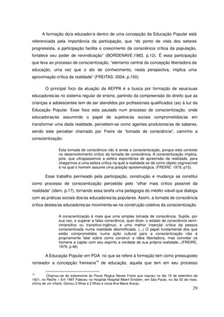 A formação do/a educador/a dentro de uma concepção da Educação Popular está
referenciada pela importância da participação, que “do ponto de vista dos setores
progressista, a participação facilita o crescimento da consciência crítica da população,
fortalece seu poder de reivindicação” (BORDENAVE:1983, p.12). É essa participação
que leva ao processo de conscientização, “elemento central da concepção libertadora da
educação, uma vez que o ato de conhecimento, nesta perspectiva, implica uma
aproximação crítica da realidade” (FREITAS: 2004, p.150)

        O principal foco da atuação da AEPPA é a busca por formação de seus/suas
educadores/as no sistema regular de ensino, partindo da compreensão do direito que as
crianças e adolescentes tem de ser atendidos por profissionais qualificados (as) à luz da
Educação Popular. Esse foco esta pautado num processo de conscientização, onde
educadoras/es assumindo o papel de sujeitos/as sociais comprometidos/as em
transformar uma dada realidade, percebem-se como agentes produtores/as de saberes,
sendo este perceber chamado por Freire de “tomada de consciência”, caminho a
conscientização:

                Esta tomada de consciência não é ainda a conscientização, porque esta consiste
                no desenvolvimento crítico da tomada de consciência. A conscientização implica,
                pois, que ultrapassemos a esfera espontânea de apreensão da realidade, para
                chegarmos a uma esfera crítica na qual a realidade se dá como objeto cognoscível
                e na qual o homem assume uma posição epistemológica. (FREIRE: 1979, p15).

        Esse trabalho permeado pela participação, construção e mudança se constitui
como processo de conscientização percebido pelo “olhar mais crítico possível da
realidade” (idem, p.17), tornando essa tarefa uma pedagogia do inédito viável que dialoga
com as práticas sociais dos/as educadores/as populares. Assim, a tomada de consciência
crítica destes/as educadores/as movimenta-se na construção coletiva da conscientização.

                A conscientização é mais que uma simples tomada de consciência. Supõe, por
                sua vez, o superar a falsa consciência, quer dizer, o estado de consciência semi-
                intransitivo ou transitivo-ingênuo, e uma melhor inserção crítica da pessoa
                conscientizada numa realidade desmitificada. (...) O papel fundamental dos que
                estão comprometidos numa ação cultural para a conscientização não é
                propriamente falar sobre como construir a idéia libertadora, mas convidar os
                homens a captar com seu espírito a verdade de sua própria realidade...(FREIRE,
                1979, p.46)

        A Educação Popular em POA no que se refere à formação tem como pressuposto
norteador a concepção freireana13 de educação, aquela que tem em seu processo

13
          Originou-se do sobrenome do Paulo Reglus Neves Freire que nasceu no dia 19 de setembro de
1921, no Recife – Em 1997 Faleceu no Hospital Hospital Albert Einstein, em São Paulo, no dia 02 de maio,
vítima de um infarto. Deixou 3 filhas e 2 filhos e viúva Ana Maria Araújo.
                                                                                                     29
 