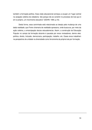 também a formação política. Essa visão educacional começou a ocupar um “lugar central
na acepção coletiva da cidadania. Isto porque ela se constrói no processo de luta que é
em si próprio, um movimento educativo” (GOHN: 1994, p.16).

       Desta forma, essa caminhada está relacionada ao desejo pela mudança de uma
dada realidade, que Freire chamaria de realidade opressora, onde busca-se, por meio da
ação coletiva, a emancipação dos/as educadores/as. Assim, a construção da Educação
Popular no campo da formação docente é pautada por eixos norteadores, dentre eles:
política, direito, Inclusão, democracia, participação, trabalho, etc. Esses eixos trabalham
na perspectiva da unidade na diversidade como ferramenta da própria luta por formação.




                                                                                        30
 
