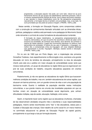 progressista, a educação popular não pode, por outro lado, reduzir-se ao puro
                treinamento técnico de que grupos de trabalhadores realmente precisam. Esta é
                a maneira necessariamente estreita de formar, que à classe dominante interessa,
                a que reproduz a classe trabalhadora como tal. Na perspectiva progressista,
                naturalmente, a formação técnica é também uma prioridade, mas, a seu lado, há
                outra prioridade que não pode ser posta à margem. (FREIRE, 1997b, p.68)

       Nesse sentido, a formação em Educação Popular, como compromisso coletivo
   com a construção de conhecimentos libertador articulado com as dimensões éticas,
   políticas, pedagógica e estética está permeado numa pedagogia do Movimento Social
   onde reinventar o currículo de cursos formadores de educadores/as é entender,
                A formação da classe trabalhadora, na perspectiva progressistamente pós-
                moderna, democrática, em que me ponho lhe reconhece o direito de saber como
                funciona sua sociedade, de conhecer seus direitos, seus deveres; de conhecer a
                história da classe operária; o papel dos movimentos populares na refeitura mais
                democrática da sociedade. A história de seu país. A geografia, a linguagem ou,
                melhor dito, a compreensão critica da linguagem, em suas relações dialéticas
                com pensamento e mundo; linguagem, ideologia, classes sociais e educação.
                (FREIRE: 1997b, p.68)

     Foi no ano de 1993 que em Porto Alegre, com a implantação dos primeiros
Conselhos Tutelares, mais especificamente na Microrregião cinco, acontecia uma grande
discussão em torno da temática da educação, principalmente na área da educação
infantil, pois este era o público em maior situação de vulnerabilidade social, tanto que
iniciava neste período, um grupo de educadoras na região Glória que se organizavam em
prol de suas condições de trabalho, enquanto educadoras populares em creches
comunitárias.

     Posteriormente, já não era apenas as educadoras da região Glória que buscavam
melhores condições de trabalho, mas sim, também educadores/as de outras regiões, que
situavam em bairros próximos, com um grande número de vilas e com uma população de
baixíssima renda. Quanto à realidade da população atendida nestas instituições
comunitárias, a sua grande maioria era oriunda das localidades populares em que as
famílias viviam em situação de vulnerabilidade social deprimente, pois sofriam
dificuldades múltiplas, seja de saúde, educação, habitação, entre outras.

     Assim, é importante trazer como registro que as educadoras (mulheres), chamadas
de tias desenvolviam atividades enquanto mãe e voluntárias e suas responsabilidades
pedagógica, mesmo sendo reconhecidas como “tias” e não educadoras, estava para o
Cuidado e Educação das crianças. Este trabalho de cunho social foi um marco histórico
na caminhada educacional na gênese da Educação Popular da capital gaúcha,
principalmente no que tange a luta por formação docente.

                                                                                            34
 