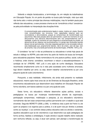 Voltando a relação tia/educadora, a terminologia, tia, em relação às trabalhadoras
em Educação Popular, foi um ponto de partida na busca pela formação, visto que está
não tenha sido o motivo principal das diversas mobilizações, mas foi também pauta para
reflexão das educadoras, a esse processo chama-se de “consciência crítica” caracteriza-
se pela profundidade na interpretação das situações-limite:

               A conscientização está evidentemente ligada à utopia, implica em utopia. Quanto
               mais conscientizados nos tornamos, mais capacitados estamos para ser
               anunciadores e denunciadores, graças ao compromisso de transformação que
               assumimos. Mas esta posição deve ser permanente: a partir do momento em que
               denunciamos uma estrutura desumanizante sem nos comprometermos com a
               realidade, a partir do momento em que chegamos à conscientização do projeto, se
               deixarmos de ser utópicos nos burocratizamos; é o perigo das revoluções quando
               deixam de ser permanentes. Uma das respostas geniais é a da renovação cultural,
               esta dialetização que, propriamente falando, não é de ontem, nem de hoje, nem
               de amanhã, mas uma tarefa permanente de transformação. (FREIRE: 1979, p.16)

     O considerar “as tias” e não as professoras ou educadoras é ainda hoje pauta de
estudo e diálogo na AEPPA, pois este tema faz parte da história da busca da formação
para educadoras populares. Nesta nomenclatura há uma postura política, social, cultural
e histórica, onde chamar, considerar, reconhecer e reduzir a educadora/professora “à
condição de tia” (FREIRE: 1997, p.9) é uma ação de cunho ideológica. Educadora
reconhecida simplesmente como tia é vista pela sociedade como mulheres amorosas,
logo devem trabalhar por amor, ou seja, devem trabalhar voluntariamente ou por uma
pequena ajuda de custo (voluntarismo).

     Porquanto, a esta realidade, infelizmente, ela ainda está presente na realidade
educacional, mesmo após treze anos da Lei de Diretrizes da Educação Brasileira, ainda
encontramos educadoras/es que desenvolvem seus trabalhos em Educação Popular de
forma voluntária, com baixos salários e ou por uma ajuda de custo.

     Desta forma, o/a educador/a militante desenvolve ações política, sociais e
pedagógicas na busca por mudanças transformativas através da organização,
participação compromisso, mobilização e pesquisa, já o/a educador/a voluntário/a
normalmente não tem esse compromisso político permanente com o trabalho o qual está
envolvido. Segundo MORETTI (2008, p 266), “a militância vista a partir de Freire é a de
quem se prepara e se organiza para a prática, é a de quem luta por direitos e protesta
contra as injustiça”, e ao contrário dessa prática educativa está o/a ativista e sectarista,
aquele/a educador/a que se diz voluntário/a e que desenvolve sua ação pedagógica de
forma acrítica, fatalista e antidialógica. A ação ativista é aquele trabalho diário realizado
sem nenhuma reflexão, ou seja, é atuar sem pensar, sem planejar a transformação da
                                                                                           35
 
