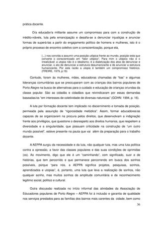 prática docente.

        O/a educador/a militante assume um compromisso para com a construção de
inédito-viáveis, luta pela emancipação e desafia-se a denunciar injustiças e anunciar
formas de superá-las a partir do engajamento político de homens e mulheres, isto é o
próprio processo de encontro coletivo com a conscientização, porque ela,

                (...) nos convida a assumir uma posição utópica frente ao mundo, posição esta que
                converte o conscientizado em “fator utópico”. Para mim o utópico não é o
                irrealizável; a utopia não é o idealismo, é a dialetização dos atos de denunciar e
                anunciar, o ato de denunciar a estrutura desumanizante e de anunciar a estrutura
                humanizante. Por esta razão a utopia é também um compromisso histórico.
                (FREIRE, 1979, p.16)

      Contudo, foram às mulheres, mães, educadoras chamadas de “tias” e algumas
lideranças comunitárias que se preocuparam com as crianças dos bairros populares de
Porto Alegre na busca de alternativas para o cuidado e educação de crianças oriundas da
classe popular. São as cidadãs e cidadãos que reivindicaram por essas demandas
baseadas/os “em interesses de coletividade de diversas naturezas” (GOHN: 1994, p. 16).

      A luta por formação docente tem implicado no discernimento e tomada de posição,
permeada pela assunção de “rigorosidade metódica”. Assim, formar educadores/as
capazes de se organizarem na procura pelos direitos, que desenvolvam a indignação
frente aos privilégios, que questione o desrespeito aos direitos humanos, que respeitem a
diversidade e a singularidade, que possuam criticidade na construção de “um outro
mundo possível”, esteve presente na pauta que vai além da preparação para o trabalho
docente.

      A AEPPA surgiu da necessidade e da luta, não qualquer luta, mas uma luta política
contra a opressão, a favor das classes populares e das suas condições de oprimidas
(os). Ao movimento, digo que ele é um “caminhando”, com significado, suor e de
histórias, que tem percorrido e que permanece percorrendo em busca dos sonhos
possíveis, porque “para nós, a AEPPA significa projetos, pesquisas, sonhos,
aprendizados e utopias”, é, portanto, uma luta que leva a realização de sonhos, não
qualquer sonho, mas muitos sonhos de amplitude comunitária e de reconhecimento
legitimo social, político e cultural.

      Outra discussão realizada no início informal das atividades da Associação de
Educadores populares de Porto Alegre – AEPPA foi à inclusão e garantia de qualidade
nos serviços prestados para as famílias dos bairros mais carentes da cidade, bem como
                                                                                               36
 