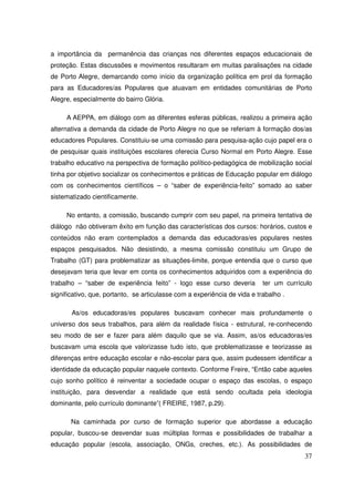 a importância da permanência das crianças nos diferentes espaços educacionais de
proteção. Estas discussões e movimentos resultaram em muitas paralisações na cidade
de Porto Alegre, demarcando como início da organização política em prol da formação
para as Educadores/as Populares que atuavam em entidades comunitárias de Porto
Alegre, especialmente do bairro Glória.

     A AEPPA, em diálogo com as diferentes esferas públicas, realizou a primeira ação
alternativa a demanda da cidade de Porto Alegre no que se referiam à formação dos/as
educadores Populares. Constituiu-se uma comissão para pesquisa-ação cujo papel era o
de pesquisar quais instituições escolares oferecia Curso Normal em Porto Alegre. Esse
trabalho educativo na perspectiva de formação político-pedagógica de mobilização social
tinha por objetivo socializar os conhecimentos e práticas de Educação popular em diálogo
com os conhecimentos científicos – o “saber de experiência-feito” somado ao saber
sistematizado cientificamente.

     No entanto, a comissão, buscando cumprir com seu papel, na primeira tentativa de
diálogo não obtiveram êxito em função das características dos cursos: horários, custos e
conteúdos não eram contemplados a demanda das educadoras/es populares nestes
espaços pesquisados. Não desistindo, a mesma comissão constituiu um Grupo de
Trabalho (GT) para problematizar as situações-limite, porque entendia que o curso que
desejavam teria que levar em conta os conhecimentos adquiridos com a experiência do
trabalho – “saber de experiência feito” - logo esse curso deveria          ter um currículo
significativo, que, portanto, se articulasse com a experiência de vida e trabalho .

       As/os educadoras/es populares buscavam conhecer mais profundamente o
universo dos seus trabalhos, para além da realidade física - estrutural, re-conhecendo
seu modo de ser e fazer para além daquilo que se via. Assim, as/os educadoras/es
buscavam uma escola que valorizasse tudo isto, que problematizasse e teorizasse as
diferenças entre educação escolar e não-escolar para que, assim pudessem identificar a
identidade da educação popular naquele contexto. Conforme Freire, “Então cabe aqueles
cujo sonho político é reinventar a sociedade ocupar o espaço das escolas, o espaço
instituição, para desvendar a realidade que está sendo ocultada pela ideologia
dominante, pelo currículo dominante”( FREIRE, 1987, p.29).

       Na caminhada por curso de formação superior que abordasse a educação
popular, buscou-se desvendar suas múltiplas formas e possibilidades de trabalhar a
educação popular (escola, associação, ONGs, creches, etc.). As possibilidades de
                                                                                        37
 