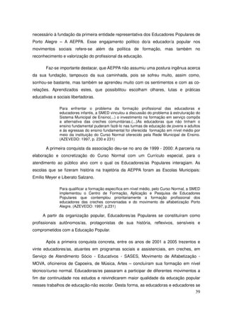 necessário à fundação da primeira entidade representativa dos Educadores Populares de
Porto Alegre – A AEPPA. Esse engajamento político do/a educador/a popular nos
movimentos sociais refere-se além da política de formação, mas também no
reconhecimento e valorização do profissional da educação.

       Faz-se importante destacar, que AEPPA não assumiu uma postura ingênua acerca
da sua fundação, tampouco da sua caminhada, pois se sofreu muito, assim como,
sonhou-se bastante, mas também se aprendeu muito com os sentimentos e com as co-
relações. Aprendizados estes, que possibilitou escolham olhares, lutas e práticas
educativas e sociais libertadoras.

              Para enfrentar o problema da formação profissional das educadoras e
              educadores infantis, a SMED vinculou a discussão do problema à estruturação do
              Sistema Municipal de Ensino(...) o investimento na formação em serviço compôs
              a alternativa das creches comunitárias.(...)As educadoras que não tinham o
              ensino fundamental puderam fazê-lo nas turmas de educação de jovens e adultos
              e ás egressas do ensino fundamental foi oferecida formação em nível médio por
              meio da instituição do Curso Normal oferecido pela Rede Municipal de Ensino.
              (AZEVEDO: 1997, p. 230 e 231)

       A primeira conquista da associação deu-se no ano de 1999 - 2000: A parceria na
elaboração e concretização do Curso Normal com um Currículo especial, para o
atendimento ao público alvo com o qual os Educadores/as Populares interagiam. As
escolas que se fizeram história na trajetória da AEPPA foram as Escolas Municipais:
Emílio Meyer e Liberato Salzano.

              Para qualificar a formação específica em nível médio, pelo Curso Normal, a SMED
              implementou o Centro de Formação, Aplicação e Pesquisa de Educadores
              Populares que contemplou prioritariamente a formação profissional dos
              educadores das creches conveniadas e do movimento de alfabetização Porto
              Alegre. (AZEVEDO: 1997, p.231)

     A partir da organização popular, Educadores/as Populares se constituíram como
profissionais autônomos/as, protagonistas de sua história, reflexivos, sensíveis e
comprometidos com a Educação Popular.

       Após a primeira conquista concreta, entre os anos de 2001 a 2005 trezentos e
vinte educadores/as, atuantes em programas sociais e assistenciais, em creches, em
Serviço de Atendimento Sócio - Educativos - SASES, Movimento de Alfabetização -
MOVA, oficineiros de Capoeira, de Música, Artes – concluíram sua formação em nível
técnico/curso normal. Educadoras/es passaram a participar de diferentes movimentos a
fim dar continuidade nos estudos e reivindicarem maior qualidade da educação popular
nesses trabalhos de educação-não escolar. Desta forma, as educadoras e educadores se
                                                                                          39
 