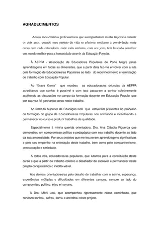 AGRADECIMENTOS


       Aos/as meus/minhas professores/as que acompanharam minha trajetória durante
os dois anos, quando meu projeto de vida se efetivou mediante a convivência neste
curso com cada educador/a, onde cada um/uma, com seu jeito, tem buscado construir
um mundo melhor para a humanidade através da Educação Popular.

      À AEPPA - Associação de Educadores Populares de Porto Alegre pelas
aprendizagens em todas as dimensões, que a partir dela faz-me envolver com a luta
pela formação de Educadores/as Populares ao lado do reconhecimento e valorização
do trabalho com Educação Popular.

      Ao “Brava Gente”       que recebeu     as educadoras/es oriundas da AEPPA
acreditando que sonhar é possível e com isso passaram a sonhar coletivamente
acolhendo as discussões no campo da formação docente em Educação Popular que
por sua vez foi ganhando corpo neste trabalho.

      Ao Instituto Superior de Educação Ivoti que estiveram presentes no processo
de formação do grupo de Educadores/as Populares nos animando e incentivando a
permanecer no curso e produzir trabalhos de qualidade.

      Especialmente à minha querida orientadora, Dra. Ana Cláudia Figueroa que
demonstrou um compromisso político e pedagógico com seu trabalho docente ao lado
da sua amorosidade. Por seus projetos que me trouxeram aprendizagens significativas
e pelo seu empenho na orientação deste trabalho, bem como pelo companheirismo,
preocupação e seriedade.

      A todos nós, educadores/as populares, que lutamos para a constituição deste
curso e que a partir do trabalho coletivo e desafiador de escrever e permanecer neste
projeto conquistamos o inédito-viável.

     Aos demais orientadores/as pelo desafio de trabalhar com o sonho, esperança,
experiências múltiplas e dificuldades em diferentes campos, sempre ao lado do
compromisso político, ético e humano.

     À Dra. Mérli Leal, que acompanhou rigorosamente nossa caminhada, que
conosco sonhou, sofreu, sorriu e acreditou neste projeto.
 