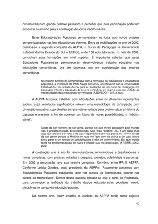 constituíram num grande coletivo passando a perceber que pela participação poderiam
encontrar o caminho para a construção de novos inédito-viáveis.

           Estes Educadores/as Populares permaneceram na Luta com novos projetos
sempre baseados nas leis educacionais vigentes. Entre as mobilizações no ano de 2002,
destaca-se a segunda conquista da AEPPA, o Curso de Pedagogia na Universidade
Estadual do Rio Grande do Sul – UERGS, onde 150 educadores/as, no final de 2006,
concluíram suas formações em nível superior. É importante salientar que os/as
Educadores Populares/as permaneceram desenvolvendo trabalho educativo nas
instituições comunitárias, ora em docência, ora em coordenação das creches
comunitárias.

                 No mesmo sentido do compromisso com a formação de educadores e educadoras
                 populares, a Prefeitura de Porto Alegre construiu um convênio com a Universidade
                 Estadual do Rio Grande do Sul para a realização de um curso de Pedagogia em
                 Educação Infantil e Educação de Jovens e Adultos, em regime especial, voltado ás
                 necessidades das instituições conveniadas (AZEVEDO: 1997, p.232).

           A AEPPA buscava trabalhar com articulações entre os diferentes movimentos
sociais, cujos resultados significativos relevam uma metodologia da participação com
dimensão educativa, cujo objetivo sempre esteve voltado para problematizar a história do
passado e presente a fim de construir um futuro de novas possibilidades, o “inédito-
viável”:

                 Gosto de ser homem, de ser gente, porque sei que minha passagem pelo mundo
                 não é predeterminada, preestabelecida. Que meu "destino" não é um dado mas
                 algo que precisa ser feito e de cuja responsabilidade não posso me eximir. Gosto
                 de ser gente porque a História em que me faço com os outros e de cuja feitura
                 tomo parte é um tempo de possibilidades e não de determinismo. Daí que insista
                 tanto na problematização do futuro e recuse sua inexorabilidade. (FREIRE: 2002,
                 p.22)

           A construção ano a ano foi reformulando-se, renovando-se e desafiando-se a
novas conquistas, com práticas voltadas à pesquisa, projetos, coletividade e parcerias.
Em 2005 a associação teve sua terceira conquista: Convênio entre IPA E AEPPA.
Conforme Letícia Guedes, atual presidenta da AEPPA: “Atualmente contamos com
Educadores/as Populares estudando tanto nos cursos de licenciaturas, quanto nos
cursos de bacharelado”. Dentro dessa parceria destaca-se que o curso de Pedagogia,
para contemplar a realidade do trabalho das/os educadoras/es populares inseriu
disciplinas no campo da educação popular.

           No mesmo ano, foram criados os núcleos da AEPPA tendo como objetivo

                                                                                              40
 