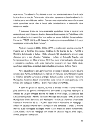 organizar os Educadores/as Populares de acordo com sua demanda específica de cada
local ou área de atuação. Cada um dos núcleos tem representante /coordenadores/as do
trabalho que é escolhido por eleição. Esse processo organizativo encaminha-se para
novas conquistas dentre elas a busca pelo reconhecimento e valorização do/a
educador/a popular.

       A busca por direitos de forma organizada possibilitava pensar e construir uma
pedagogia que respondesse os desafios da educação comunitária de Porto Alegre, visto
que educadores/as já compreendera que sonhar era recusar todo tipo de acomodação.
Entretanto, FREIRE (2001b, p.85) falava da “utopia como uma possibilidade (...) como
necessidade fundamental do ser humano”.

       Ainda em meados de 2005 e 2006 a AEPPA se fortalece com a quinta conquista: A
Parceria com a Pontifícia Universidade Católica do Rio Grande do Sul - PUCRS e
Ministério da Educação e Cultura - MEC, colocando 126 educadores/as em um curso
elaborado com e para eles/elas: Pedagogia – ênfase em Educação Popular, cuja
formatura aconteceu em 30 de janeiro de 2010. Esse curso foi pensado pelas educadoras
e educadores populares, onde as/os mesmas/os buscavam um novo inédito viável,
aquele que respondesse a realidade das instituições comunitárias de Porto Alegre.

       As/es educadoras/es para participarem do processo de seleção ao curso deveria
ser sócio/a da AEPPA, ser trabalhador/a efetivo/a em instituição comunitária com registro
no CMDCA- Conselho Municipal da Criança e do Adolescente e ou no CMAS – Conselho
Municipal da Assistência Social, ter concluído o curso normal em escola pública ou como
bolsista e ter participado do ENEM – Exame Nacional de Ensino Médio.

       A partir dos grupos de estudos, reuniões e debates constituí-se uma comissão
para construção da parceria interinstitucional envolvendo as seguintes instituições: a
entidade de luta por formação docente na cidade de Porto Alegre, a Associação dos
Educadores Populares – AEPPA, o Conselho Municipal de Educação – CME, o Conselho
Municipal dos Direitos da Criança e do Adolescente – CMDCA e a Pontifícia Universidade
Católica do Rio Grande do Sul – PUCRS. Esse curso de licenciatura em Pedagogia –
ênfase em Educação Popular teve a duração de oito semestres (4 anos). O mesmo
ofereceu duas habilitações: Educação Infantil e Anos Iniciais do Ensino Fundamental.
Assim, nasceu o curso de Pedagogia com ênfase em Educação Popular, entre utopias,
sonhos, pesquisa e participação.


                                                                                      41
 