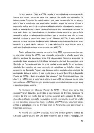 No ano seguinte, 2006, a AEPPA percebe a necessidade de uma organização
interna em termos estruturais para que pudesse dar conta das demandas da
educadoras/es Populares da capital gaúcha, pois havia necessidade de um espaço
próprio para a organização das assembleias, reuniões, grupos de estudos, oficinas e
quem sabe realizar o sonho de constituir uma biblioteca das/os educadores/as populares,
porém a associação não possuía recursos financeiros nem mesmo para a compra de
uma sede. Assim, um determinado grupo de educadoras/es perceberam que se fazia
necessário realizar um planejamento estratégico para a instituição, pois “não era mais
possível continuar a caminhada desta forma” (Histórico AEPPA). A esta realidade
concreta e a sua proposta de planejamento todos/as os/as sócios/as chegaram a um
consenso e a partir deste momento, o grupo coletivamente organizou-se, para a
realização do planejamento de re-estruturação para a AEPPA.

       Assim, ao longo dos meses de março a junho de 2006, ocorreram encontros com
os diferentes núcleos da AEPPA, para discussão, construção e reflexão quanto aos
objetivos pontuais da associação, onde 113 educadores/as fizeram-se presentes na
construção deste planejamento Estratégico participativo. Ao final dos encontros, uma
Comissão de Formação organizou de forma coletiva a organização de um seminário,
resultado dos encontros de cada segmento. A metodologia do trabalho esteve na
perspectiva da Educação Popular cuja discussão esteve pautada pelos princípios da
participação, diálogo e registro. A este evento, deu-se o nome “Seminário de Educação
Popular da AEPPA – Quem ama planta, fala educador!” Este Seminário aconteceu nos
dias 14 e 15/07/06 com a presença de oitenta e quatro (84) participantes, dentre estes
representantes a AEPPA contou com a presença das universidade/escolas com os quais
a associação possui parceria.

       No Seminário de Educação Popular da AEPPA – “Quem ama planta, fala
educador!” foram discutidas, construídas, e sistematizadas as diretrizes elaboradas no
decorrer do ano, que nesta data as mesmas passaram pelo processo de diálogo,
discussão, avaliação, aprovação, reprovação e também reconstruídas a partir da junção
de todo o grupo de aeppanos/as. A estes resultados, a AEPPA norteou o seu fazer social,
político e pedagógico, pois as diretrizes foram às ferramentas para potencializar o
trabalho da associação.

       No mesmo ano a AEPPA conquistou mais uma entidade parceira: Instituto de
Educação Superior Sevigné com uma bolsa de estudos para o curso de Pedagogia, em

                                                                                    42
 