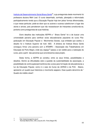 Instituto de Desenvolvimento Social Brava Gente17, cuja protagonista deste movimento foi
professora doutora Mérli Leal. O curso desenhado, sonhado, planejado e reformulado
participativamente revela que a Educação Popular hoje tem jeitos/ formas diferenciadas,
e que nesse particular, pode-se dizer que os autores e autoras substituíram o lugar dos
atores e atrizes, pois perceberam que não necessitavam de interpretes constituindo-se,
portanto como protagonista de suas histórias.

       Outro desafios das instituições AEPPA e “ Brava Gente” foi o de buscar uma
universidade parceira para certificar os/as educadoras/es populares do curso Pós-
graduação em Educação Popular e Movimentos Sociais, cuja entidade que aceitou o
desafio foi o Instituto Superior de Ivoti- ISEI.           A diretora do Instituto Brava Gente
conseguiu firmar uma parceria com a ATEMPA – Associação dos Trabalhadores em
Educação de Porto Alegre, onde seu espaço18 passou a ser cedido para a realização do
curso, pois a partir das parcerias que concretizamos esse projeto.

       Desta forma, a AEPPA se constitui, entre os seus limites, possibilidades e
desafios. Dentre as dificuldades está a questão da sustentabilidade da associação, a
possibilidade de continuação/permanência dos cursos para formação de educadores/as a
luz da Educação Popular, como é o caso do Curso da UERGS e da PUC. Abaixo,
apresento um quadro que historiciza o movimento aeppano. Esse quadro denomino de “
Quadro do inédito-viável”:




17
       http://www.bravagente.org.br/
18
       Avenida Alberto Bins, 549, conjunto 301, Porto Alegre-RS.
                                                                                           44
 