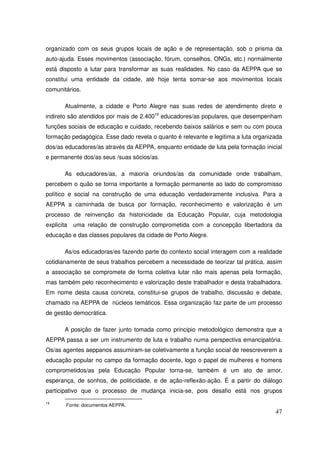 organizado com os seus grupos locais de ação e de representação, sob o prisma da
auto-ajuda. Esses movimentos (associação, fórum, conselhos, ONGs, etc.) normalmente
está disposto a lutar para transformar as suas realidades. No caso da AEPPA que se
constitui uma entidade da cidade, até hoje tenta somar-se aos movimentos locais
comunitários.

        Atualmente, a cidade e Porto Alegre nas suas redes de atendimento direto e
indireto são atendidos por mais de 2.40019 educadores/as populares, que desempenham
funções sociais de educação e cuidado, recebendo baixos salários e sem ou com pouca
formação pedagógica. Esse dado revela o quanto é relevante e legitima a luta organizada
dos/as educadores/as através da AEPPA, enquanto entidade de luta pela formação inicial
e permanente dos/as seus /suas sócios/as.

        As educadores/as, a maioria oriundos/as da comunidade onde trabalham,
percebem o quão se torna importante a formação permanente ao lado do compromisso
político e social na construção de uma educação verdadeiramente inclusiva. Para a
AEPPA a caminhada de busca por formação, reconhecimento e valorização é um
processo de reinvenção da historicidade da Educação Popular, cuja metodologia
explicita   uma relação de construção comprometida com a concepção libertadora da
educação e das classes populares da cidade de Porto Alegre.

        As/os educadoras/es fazendo parte do contexto social interagem com a realidade
cotidianamente de seus trabalhos percebem a necessidade de teorizar tal prática, assim
a associação se compromete de forma coletiva lutar não mais apenas pela formação,
mas também pelo reconhecimento e valorização deste trabalhador e desta trabalhadora.
Em nome desta causa concreta, constitui-se grupos de trabalho, discussão e debate,
chamado na AEPPA de núcleos temáticos. Essa organização faz parte de um processo
de gestão democrática.

        A posição de fazer junto tomada como principio metodológico demonstra que a
AEPPA passa a ser um instrumento de luta e trabalho numa perspectiva emancipatória.
Os/as agentes aeppanos assumiram-se coletivamente a função social de reescreverem a
educação popular no campo da formação docente, logo o papel de mulheres e homens
comprometidos/as pela Educação Popular torna-se, também é um ato de amor,
esperança, de sonhos, de politicidade, e de ação-reflexão-ação. É a partir do diálogo
participativo que o processo de mudança inicia-se, pois desafio está nos grupos
19
        Fonte: documentos AEPPA.
                                                                                    47
 