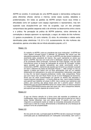 AEPPA se constitui. A construção de uma AEPPA popular e democrática configura-se
pelos diferentes olhares: eternos e internos, sendo esses ouvidos, debatidos e
problematizados. Em todas as gestões da AEPPA sempre houve seus limites e
dificuldades como em qualquer outro espaço organizativo e representativo, mas tem
superado suas situações-limite por meio da co-gestão, cujo um dos principais
compromissos das gestões aeppanas está o de enfrentar os desencontros entre a teoria
e a prática. Na percepção da prática da AEPPA podemos, vários elementos de
contradições e desejos aparecem na reprodução, a seguir, de relatos de três mulheres:
(1) gestora ex-presidente, (2) outra visitante; (3) sócia. As entrevistas e relatos serão
identificados pelas referências 1.G, 2.V e 3.S, sucessivamente. As três mulheres são
educadoras, apenas uma delas não se intitula educadora popular, a 2.V.

       Relato 1 G:

              Eu trabalho na AEPPA, onde sou presidente das duas instituições”. A AEPPA tem
              como objetivo principal buscar e defender os interesses dos sócios que são
              educadores populares de POA. (..)Eu sou na AEPPA uma das sócias fundadoras e
              atualmente estou presidente da mesma. Sou quem representa os sócios que
              fazem a AEPPA, faço isso com muito amor e dedicação, apesar de muitas coisas
              já ter acontecido nesta construção, momentos de muita angustia, mas que após
              caminharmos juntos na busca de realizações de sonhos de Formação, consigo
              agora perceber que aqueles educadores que estão caminhando juntos e
              construindo a AEPPA , realmente são aqueles que tomaram sua decisão e posição
              em fazer a diferente da prática da Educação Popular. (...)Não consigo no meu eu
              separar a prática que realizo com as duas associações, pois em um trabalho
              diretamente com educadores e na outra com educadores e educandos, elas estão
              no meu EU, me fazem enquanto profissional, mulher, mãe, companheira. Penso
              que corro riscos mas com Paulo Freire nos diz no livro Pedagogia da Autonomia,
              temos que ser seres comprometidos em garantir os direitos dos educados e
              nossos enquanto educadores.(...) O sonho pode ser meu, mas é coletivo também,
              pois aprendi que trabalhar em grupo é difícil, mas é preciso que realizemos esta
              prática, pois sozinhos não temos forças para dar o próximo passo”. Encerro
              destacando que nós EDUCADORES temos em nossas mãos um tesouro precioso
              e a nossa ESPERANÇA precisa estar bem perto nós, não a coloquemos distante,
              pois aprendi que somos capazes de construir muito.

       Relato 2.V

              O que me chamou atenção foi a forma como são expostas os problemas, as
              modificações, lutas e conquistas. A democracia é algo que se sobre sai em meio à
              tantas mentes diferentes, mas com idéias iguais. O orgulho com que cada
              integrante ou participante expõe ao relatar as conquistas alcançadas do próximo,
              mostra que a união faz a força, demonstrando a inexistência de uma hierarquia de
              qualquer forma de competitividade.

       Relato 3.S

              No meu ponto de vista, o principal papel da AEPPA é de fato a busca por formação
              continuada para as trabalhadoras/es em instituições Comunitárias, bem como o
                                                                                           49
 