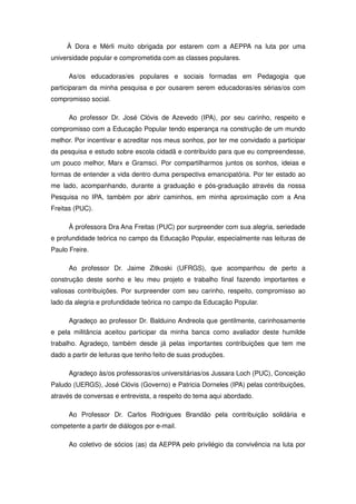 À Dora e Mérli muito obrigada por estarem com a AEPPA na luta por uma
universidade popular e comprometida com as classes populares.

      As/os educadoras/es populares e sociais formadas em Pedagogia que
participaram da minha pesquisa e por ousarem serem educadoras/es sérias/os com
compromisso social.

      Ao professor Dr. José Clóvis de Azevedo (IPA), por seu carinho, respeito e
compromisso com a Educação Popular tendo esperança na construção de um mundo
melhor. Por incentivar e acreditar nos meus sonhos, por ter me convidado a participar
da pesquisa e estudo sobre escola cidadã e contribuído para que eu compreendesse,
um pouco melhor, Marx e Gramsci. Por compartilharmos juntos os sonhos, ideias e
formas de entender a vida dentro duma perspectiva emancipatória. Por ter estado ao
me lado, acompanhando, durante a graduação e pós-graduação através da nossa
Pesquisa no IPA, também por abrir caminhos, em minha aproximação com a Ana
Freitas (PUC).

      À professora Dra Ana Freitas (PUC) por surpreender com sua alegria, seriedade
e profundidade teórica no campo da Educação Popular, especialmente nas leituras de
Paulo Freire.

      Ao professor Dr. Jaime Zitkoski (UFRGS), que acompanhou de perto a
construção deste sonho e leu meu projeto e trabalho final fazendo importantes e
valiosas contribuições. Por surpreender com seu carinho, respeito, compromisso ao
lado da alegria e profundidade teórica no campo da Educação Popular.

      Agradeço ao professor Dr. Balduino Andreola que gentilmente, carinhosamente
e pela militância aceitou participar da minha banca como avaliador deste humilde
trabalho. Agradeço, também desde já pelas importantes contribuições que tem me
dado a partir de leituras que tenho feito de suas produções.

      Agradeço às/os professoras/os universitárias/os Jussara Loch (PUC), Conceição
Paludo (UERGS), José Clóvis (Governo) e Patricia Dorneles (IPA) pelas contribuições,
através de conversas e entrevista, a respeito do tema aqui abordado.

      Ao Professor Dr. Carlos Rodrigues Brandão pela contribuição solidária e
competente a partir de diálogos por e-mail.

      Ao coletivo de sócios (as) da AEPPA pelo privilégio da convivência na luta por
 