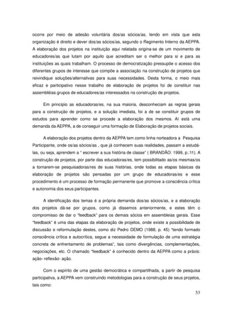 ocorre por meio de adesão voluntária dos/as sócios/as, tendo em vista que esta
organização é direito e dever dos/as sócios/as, segundo o Regimento Interno da AEPPA.
A elaboração dos projetos na instituição aqui relatada origina-se de um movimento de
educadores/as que lutam por aquilo que acreditam ser o melhor para si e para as
instituições as quais trabalham. O processo de democratização pressupõe o acesso dos
diferentes grupos de interesse que compõe a associação na construção de projetos que
reivindique soluções/alternativas para suas necessidades. Desta forma, o meio mais
eficaz e participativo nesse trabalho de elaboração de projetos foi de constituir nas
assembléias grupos de educadores/as interessados na construção de projetos.

     Em princípio as educadoras/es, na sua maioria, desconheciam as regras gerais
para a construção de projetos, e a solução imediata, foi a de se constituir grupos de
estudos para aprender como se procede a elaboração dos mesmos. Aí está uma
demanda da AEPPA, a de conseguir uma formação de Elaboração de projetos sociais.

     A elaboração dos projetos dentro da AEPPA tem como linha norteadora a Pesquisa
Participante, onde os/as sócios/as , que já conhecem suas realidades, passam a estudá-
las, ou seja, aprendem a “ escrever a sua história de classe” ( BRANDÃO: 1999, p.:11). A
construção de projetos, por parte das educadoras/es, tem possibilitado as/os mesmas/os
a tornarem-se pesquisadoras/res de suas histórias, onde todas as etapas básicas da
elaboração de projetos são pensadas por um grupo de educadoras/es e esse
procedimento é um processo de formação permanente que promove a consciência crítica
e autonomia dos seus participantes.

     A identificação dos temas é a própria demanda dos/as sócios/as, e a elaboração
dos projetos dá-se por grupos, como já dissemos anteriormente, e estes têm o
compromisso de dar o “feedback” para os demais sócios em assembleias gerais. Esse
“feedback” é uma das etapas da elaboração de projetos, onde existe a possibilidade de
discussão e reformulação destes, como diz Pedro DEMO (1988, p. 45) “tendo formado
consciência crítica e autocrítica, segue a necessidade de formulação de uma estratégia
concreta de enfrentamento de problemas”, tais como divergências, complementações,
negociações, etc. O chamado “feedback” é conhecido dentro da AEPPA como a práxis:
ação- reflexão- ação.

     Com o espírito de uma gestão democrática e compartilhada, a partir de pesquisa
participativa, a AEPPA vem construindo metodologias para a construção de seus projetos,
tais como:
                                                                                     53
 