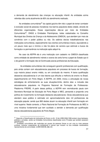 a demanda de atendimento das crianças na educação infantil. As entidades acima
referidas dão conta atualmente de 80% do atendimento realizado.

      As entidades comunitárias22 da capital gaúcha têm tido o papel de tentar combater
à exclusão social de pessoas moradoras nos bairros populares desta cidade, através de
diferentes    organizações.       Essas     organizações      dão-se     por    meio     de    Entidades
               23
Comunitárias , ONGS e Entidades Filantrópicas, todas cadastradas no Conselho
Municipal dos Direitos da Criança e do Adolescente (CMDCA), que atendem por meio de
convênios com o poder público ou não. Os salários dos/as trabalhadores/as nas
instituições comunitárias, especialmente nas creches comunitárias é baixo, equivalendo a
um pouco mais que o mínimo e não há plano de carreira que estimule a busca da
formação e a permanência na instituição após adquiri-la.

      No caso da AEPPA ela é uma instituição com cadastro no CMDCA classificada
como entidade de atendimento indireto e exerce de certa forma o papel do Estado que é
o de garantir a formação não só Continuada aos/as profissionais da Educação.

        As entidades comunitárias não conseguem garantir profissionais com qualificação,
pois ainda contam com educadores/as populares em processo de busca de formação,
cuja maioria possui ensino médio, ou em conclusão do mesmo. A baixa qualificação
desses/as educadores/as é um dos fatores que dificulta a melhoria do ensino no Brasil,
especificamente em Porto Alegre. A AEPPA, em 2009, iniciou a articulação de novas
estratégias de enfrentamento as suas situações-limite, dentre elas: a inclusão das
educadoras/es populares no Programa Nacional de Formação de Professores-
Plataforma FREIRE. A partir dessa política, a AEPPA vem reivindicando pauta com
Secretaria Municipal de Educação de Porto Alegre e MEC, pensando e propondo uma
política de investimento na formação destas/es educadoras/es. Os/as educadores/as que
atendem esse público é estimado em aproximadamente dois mil profissionais da
educação popular, sendo que 860 destes atuam na educação infantil sem formação em
nível superior. Neste contexto, o Plano Nacional de Formação de Professores do MEC é
uma iniciativa fundamental que tem auxiliado a atender a demanda por qualificação
dos/as educadores/as populares de Porto Alegre.


22
    Segundo a Classificação de Instituições de Ensino no Art. 19 da LDBN 9394/1996 existem duas tipologias:
públicas e privadas, sendo as Entidades Comunitárias classificadas como Privadas que também possuem
classificações.
23
     Entidades comunitárias são instituídas por grupos de pessoas físicas ou por uma ou mais pessoas
jurídicas, inclusive cooperativas de professores e alunos que incluam na sua entidade mantenedora
representantes da comunidade. (LDBN 9394/96, Art. 20)
                                                                                                        57
 