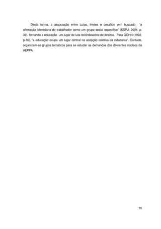 Desta forma, a associação entre Lutas, limites e desafios vem buscado           “a
afirmação identidária do trabalhador como um grupo social específico” (SORJ: 2004, p.
39), tornando a educação um lugar de luta reivindicatória de direitos. Para GOHN (1992,
p.16), “a educação ocupa um lugar central na acepção coletiva da cidadania”. Contudo,
organizam-se grupos temáticos para se estudar as demandas dos diferentes núcleos da
AEPPA.




                                                                                    58
 