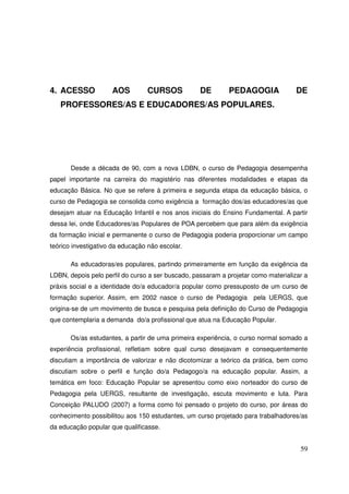 4. ACESSO            AOS         CURSOS            DE        PEDAGOGIA              DE
   PROFESSORES/AS E EDUCADORES/AS POPULARES.




       Desde a década de 90, com a nova LDBN, o curso de Pedagogia desempenha
papel importante na carreira do magistério nas diferentes modalidades e etapas da
educação Básica. No que se refere à primeira e segunda etapa da educação básica, o
curso de Pedagogia se consolida como exigência a formação dos/as educadores/as que
desejam atuar na Educação Infantil e nos anos iniciais do Ensino Fundamental. A partir
dessa lei, onde Educadores/as Populares de POA percebem que para além da exigência
da formação inicial e permanente o curso de Pedagogia poderia proporcionar um campo
teórico investigativo da educação não escolar.

       As educadoras/es populares, partindo primeiramente em função da exigência da
LDBN, depois pelo perfil do curso a ser buscado, passaram a projetar como materializar a
práxis social e a identidade do/a educador/a popular como pressuposto de um curso de
formação superior. Assim, em 2002 nasce o curso de Pedagogia pela UERGS, que
origina-se de um movimento de busca e pesquisa pela definição do Curso de Pedagogia
que contemplaria a demanda do/a profissional que atua na Educação Popular.

       Os/as estudantes, a partir de uma primeira experiência, o curso normal somado a
experiência profissional, refletiam sobre qual curso desejavam e consequentemente
discutiam a importância de valorizar e não dicotomizar a teórico da prática, bem como
discutiam sobre o perfil e função do/a Pedagogo/a na educação popular. Assim, a
temática em foco: Educação Popular se apresentou como eixo norteador do curso de
Pedagogia pela UERGS, resultante de investigação, escuta movimento e luta. Para
Conceição PALUDO (2007) a forma como foi pensado o projeto do curso, por áreas do
conhecimento possibilitou aos 150 estudantes, um curso projetado para trabalhadores/as
da educação popular que qualificasse.


                                                                                     59
 