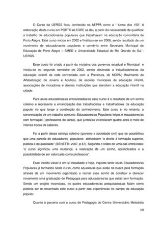 O Curso da UERGS ficou conhecido na AEPPA como a “ turma dos 150”. A
elaboração deste curso em PORTO ALEGRE se deu a partir da necessidade de qualificar
o trabalho de educadoras/es populares que trabalhavam na educação comunitária de
Porto Alegre. Este curso iniciou em 2002 e finalizou-se em 2006, sendo resultado de um
movimento de educadoras/es populares e convênio entre Secretaria Municipal de
Educação de Porto Alegre – SMED e Universidade Estadual do Rio Grande do Sul -
UERGS.

       Esse curso foi criado a partir da iniciativa dos governos estadual e Municipal e
iniciou-se no segundo semestre de 2002, sendo destinado a trabalhadores/as da
educação infantil da rede conveniada com a Prefeitura, do MOVA( Movimento de
Alfabetização de Jovens e Adultos), de escolas municipais de educação infantil,
associações de moradores e demais instituições que atendiam a educação infantil na
cidade.

       Para as/os educadoras/es entrevistadas/os esse curso é o resultado de um sonho
coletivo e representa a emancipação das trabalhadoras e trabalhadores da educação
popular no que tange a construção do conhecimento. Este curso é, no entanto, a
concretização de um trabalho conjunto: Educadores/as Populares leigos e educadores/as
com formação ( professores do curso), que juntos/as vivenciaram quatro anos e meio de
intensa trocas de saberes.

       Foi a partir desse esforço coletivo (governo e sociedade civil) que se possibilitou
que uma parcela de educadores populares obtivessem “o direito à formação superior,
pública e de qualidade” (BENETTI: 2007, p.67). Segundo o relato de uma das entrevistas:
“o curso significou uma mudança, a realização de um sonho, aprendizados e a
possibilidade de ser valorizada como professora”.

       Esse inédito-viável é em si inacabado e hoje, inquieta tanto os/as Educadores/as
Populares já formados neste curso, como aqueles/as que estão na busca pela formação
através de um movimento organizado a recriar esse sonho de construir e oferecer
novamente uma graduação de Pedagogia para educadores/as que estão sem formação.
Sendo um projeto inconcluso, os quatro educadores/as pesquisados/as falam como
poderia ser re-desenhado este curso a partir das experiências no campo da educação
popular.

       Quanto à parceria com o curso de Pedagogia do Centro Universitário Metodista

                                                                                       60
 