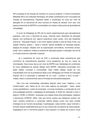 IPA a proposta foi de inclusão de membros no curso já existente. O Centro Universitário
Metodista IPA é uma instituição filantrópica, de caráter confessional e tem uma política de
inclusão de Educadores/as Populares desde a constituição do curso por meio da
aplicação de um percentual de seus recursos em bolsas de estudos. Com isso, uma
pequena demanda da AEPPA foi contemplada com bolsas institucionais de gratuidade da
mensalidade.

    O curso de Pedagogia do IPA não foi escrito especificamente para educadores/as
populares, mas ouviu a demanda do grupo, inserindo assim disciplinas da educação
popular com profissional com alguma experiência neste campo. Uma das disciplinas
chama-se “ Educação Popular” e tem como objetivo estudar a obra de Paulo Freire, sua
relação histórica, política – social e cultural; aborda atividades de educação popular,
espaços de atuação, relações com as organizações comunitárias, movimentos sociais,
saúde, arte e cidadania; analisa as práticas de educação popular e educação não formal
e a função social do-a educador-a popular.

       Já a experiência do curso da PUC a construção deste caracteriza-se pelo
movimento de educadoras/es populares numa perspectiva de luta em busca da
emancipação. Essa busca deu-se por meio da AEPPA cuja metodologia de constituição
do curso estabeleceu-se através diálogo entre AEPPA, instituições conveniadas com
poder público municipal e Universidade. Esse inédito diálogo resulta de uma
singularidade como diz as professoras deste curso (Pedagogia com ênfase em Educação
Popular) ele é à construção e realização de um curso – primeiro e único no país –
voltado, inteira e exclusivamente, para a formação de educadores populares.

    Para uma das entrevistadas (educadora popular) esse curso “viabilizou a sua
transformação”, pois “deixei de ter uma visão ingênua da educação”.          Assim, esses
cursos possibilitaram, a partir da construção currículos inovadores, a construção de uma
outra pedagogia possível: a pedagogia da participação. O direito de “aprender a dizer a
palavra” (FIORI, in FREIRE) pressupõe uma relação direta entre participação, cidadania
e democracia (STRECK: 2005), visto que somos sujeitos que desejamos sempre “ser
mais”, portanto justifica-se a construção coletiva desses cursos com essa vontade
ontológica do ser humano de participar. A participação, nesse sentido, requer entender o
contexto dessas trabalhadoras/es que na sua maioria são oriundas/os da classe popular,
engajadas/os com o movimento popular e que possuem um desejo de construir novas



                                                                                        61
 