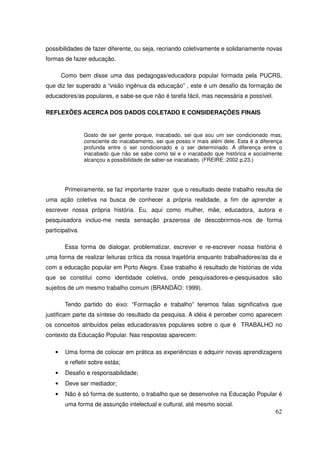 possibilidades de fazer diferente, ou seja, recriando coletivamente e solidariamente novas
formas de fazer educação.

        Como bem disse uma das pedagogas/educadora popular formada pela PUCRS,
que diz ter superado a “visão ingênua da educação” , este é um desafio da formação de
educadores/as populares, e sabe-se que não é tarefa fácil, mas necessária e possível.

REFLEXÕES ACERCA DOS DADOS COLETADO E CONSIDERAÇÕES FINAIS


                 Gosto de ser gente porque, inacabado, sei que sou um ser condicionado mas,
                 consciente do inacabamento, sei que posso ir mais além dele. Esta é a diferença
                 profunda entre o ser condicionado e o ser determinado. A diferença entre o
                 inacabado que não se sabe como tal e o inacabado que histórica e socialmente
                 alcançou a possibilidade de saber-se inacabado. (FREIRE: 2002 p.23.)




         Primeiramente, se faz importante trazer que o resultado deste trabalho resulta de
uma ação coletiva na busca de conhecer a própria realidade, a fim de aprender a
escrever nossa própria história. Eu, aqui como mulher, mãe, educadora, autora e
pesquisadora incluo-me nesta sensação prazerosa de descobrirmos-nos de forma
participativa.

         Essa forma de dialogar, problematizar, escrever e re-escrever nossa história é
uma forma de realizar leituras crítica da nossa trajetória enquanto trabalhadores/as da e
com a educação popular em Porto Alegre. Esse trabalho é resultado de histórias de vida
que se constitui como identidade coletiva, onde pesquisadores-e-pesquisados são
sujeitos de um mesmo trabalho comum (BRANDÃO: 1999).

         Tendo partido do eixo: “Formação e trabalho” teremos falas significativa que
justificam parte da síntese do resultado da pesquisa. A idéia é perceber como aparecem
os conceitos atribuídos pelas educadoras/es populares sobre o que é TRABALHO no
contexto da Educação Popular. Nas respostas aparecem:

    •    Uma forma de colocar em prática as experiências e adquirir novas aprendizagens
         e refletir sobre estás;
    •    Desafio e responsabilidade;
    •    Deve ser mediador;
    •    Não é só forma de sustento, o trabalho que se desenvolve na Educação Popular é
         uma forma de assunção intelectual e cultural, até mesmo social.
                                                                                             62
 