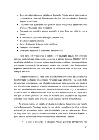 •    Deve ser valorizado nosso trabalho na Educação Popular, pois é desprezado no
        ponto de vista intelectual. Mas do ponto de vista das comunidades a Educação
        Popular é valorizada.
   •    As professoras questionam que ganham pouco, mas porque escolheram essa
        profissão? Educação não é mercadoria.
   •    Não pode ser voluntário, porque voluntário é finito. Pode ser militante, pois é
        infinito.
   •    É fundamental; Importante; dedicação; desvalorizado;
   •    Desafiador; desafio cotidiano.
   •    Amor; Gratificante; árduo de muita insistência;
   •    Conquista; auto-reflexão.
   •    Uma forma de educar; É acreditar na transformação;

        Para os/as entrevistados/as o trabalho com educação popular tem dimensão
estética, epistemológica, ética, social, econômica e política. Segundo FISCHER (2010)
para Freire o trabalho é concebido tanto na sua dimensão ontológica – como condição do
processo de humanização do ser- quanto história, logo, o trabalho para Educadores/as
Populares pesquisados/as tem uma relação de movimento entre necessidade, amor,
desejo e educação.

        O trabalho nesta visão, e tido como práxis humana com sentido de possibilitá-lo a
transformação, libertação e emancipação. Para esse grupo o trabalho é responsabilidade,
compromisso e rigorosidade, e as educadoras/es deixam claro que existe uma classe, a
dos educadores/as populares, e que há necessidade de uma consciência de classe na
luta pelo reconhecimento e valorização destes/as trabalhadores/as. Logo, a partir dessas
conversas tanto na AEPPA como com os/as sócios/as entrevistados/as foi deliberado à
luta por um sonho possível: Um Plano de Carreira para Educadores/as Populares”,
entendido neste trabalho como o “inédito-viável” apontado na obra de Paulo Freire.

       No entanto, realizar um trabalho em busca da mudança das condições de trabalho
dos/as Educadores/as Populares é entender que não há neutralidade científica, política e
epistemológica em nenhum projeto, seja de sociedade, governo, educação etc. Assim,
os integrantes desta pesquisa conceituam o que é para eles/as Educação Popular a
partir de suas experiências como trabalhadores/as e estudantes , a saber:

           •    O leque é tão amplo. A Educação Popular que tendo conhecimento não

                                                                                      63
 