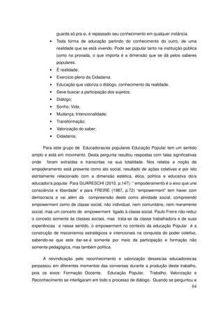 guarda só pra si, é repassado seu conhecimento em qualquer instância.
          •   Toda forma de educação partindo do conhecimento do outro, de uma
              realidade que se está vivendo. Pode ser popular tanto na instituição pública
              como na provada, o que importa é a dimensão que se dá pelos saberes
              populares.
          •   È realidade;
          •   Exercício pleno da Cidadania.
          •   Educação que valoriza o diálogo, conhecimento da realidade.
          •   Deve buscar a participação dos sujeitos;
          •   Diálogo;
          •   Sonho; Vida;
          •   Mudança; Intencionalidade;
          •   Transformação;
          •   Valorização do saber;
          •   Cidadania;

       Para este grupo de Educadoras/es populares Educação Popular tem um sentido
amplo e está em movimento. Desta pergunta resultou respostas com falas significativas
onde    foram extraídas e transcritas na sua totalidade. Nos relatos a noção de
empoderamento está presente como ato social, resultado de ações coletivas e por isto
estritamente relacionado com a dimensão estética, ética, política e educativa do/a
educador/a popular. Para GUARESCHI (2010, p.147): “ empoderamento é o eixo que une
consciência e liberdade” e para FREIRE (1987, p.72) “empowerment” tem haver com
democracia e vai além da       compreensão deste como atividade social, compreendo
empowerment como de classe social, não individual, nem comunitário, nem meramente
social, mas um conceito de empowerment ligado à classe social. Paulo Freire não reduz
o conceito somente às classes sociais, mas trata-se da classe trabalhadora e de suas
experiências e nesse sentido, o empowerment no contexto da educação Popular é a
construção de mecanismos estratégicos e intencionais na conquista do poder coletivo,
sabendo-se que este dar-se-á somente por meio da participação e formação não
somente pedagógica, mas também política.

       A reivindicação pelo reconhecimento e valorização desses/as educadores/as
perpassou em diferentes momentos das conversas durante a produção deste trabalho,
pois os eixos: Formação Docente,           Educação Popular,    Trabalho, Valorização e
Reconhecimento se interligaram em todo o processo de diálogo. Quando se perguntou e
                                                                                       64
 