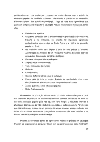 problematizou-se     que mudanças ocorreram na prática docente com o estudo da
educação popular na faculdade obtivemos           claramente o quanto se faz necessário
trabalhar a práxis   nos cursos de pedagogia. Trago as falas mais significativas que
justificam a importância de pautar a Educação Popular nos cursos de Pedagogia, sendo
elas:

          •   Pude teorizar a prática.
          •   Eu já tinha identidade com a área em razão da pratica social que realizo no
              trabalho    e   na   militância,   no   entanto,   foi   importante   aprofundar
              conhecimentos sobre a obra de Paulo Freire e a História da educação
              popular no Brasil.
          •   Na realidade serviu para ampliar o olhar de uma prática já exercida.
              Aprimoração dos métodos de um “ mergulho” maior na discussão sobre as
              concepções de educação bancária e dialógica;
          •   Forma de olhar para educação Popular;
          •   Ampliou meus conhecimentos;
          •   Tudo: minha visão de mundo;
          •   Reflexão;
          •   Conhecimento;
          •   Conheci de forma teórica o que já realizava;
          •   Pouco, pois já tinha a prática. Poderia ter aprofundado com outras
              disciplinas ou ter ligação com outros componentes curriculares.
          •   A visão que tinha sobre educação popular;
          •   Minha Prática docente;


        Os conceitos de educação popular escrito por várias mãos e dialogado a partir
das diferentes experiências de trabalho resultam das diversas discussões em torno do
que seria educação popular para nós aqui em Porto Alegre. O resultado refere-se à
pluralidade das histórias de vida e trabalho enunciada por cada educador/a. Percebeu-se
que falar sobre suas práticas foi um momento de grande emoção, prazer e reflexão, pois
os/as educadores/as sentiram-se protagonistas construtores de suas histórias e da
história de Educação Popular em Porto Alegre.


        Durante as conversas, dentre os significativos relatos de práticas em Educação
Popular, ao responderem à pergunta: “Quem tem os registros dessas belas histórias?”,

                                                                                           65
 