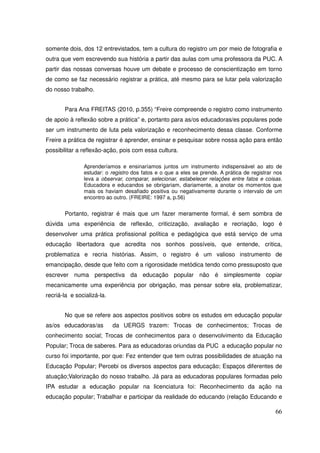 somente dois, dos 12 entrevistados, tem a cultura do registro um por meio de fotografia e
outra que vem escrevendo sua história a partir das aulas com uma professora da PUC. A
partir das nossas conversas houve um debate e processo de conscientização em torno
de como se faz necessário registrar a prática, até mesmo para se lutar pela valorização
do nosso trabalho.


       Para Ana FREITAS (2010, p.355) “Freire compreende o registro como instrumento
de apoio à reflexão sobre a prática” e, portanto para as/os educadoras/es populares pode
ser um instrumento de luta pela valorização e reconhecimento dessa classe. Conforme
Freire a prática de registrar é aprender, ensinar e pesquisar sobre nossa ação para então
possibilitar a reflexão-ação, pois com essa cultura.

               Aprenderíamos e ensinaríamos juntos um instrumento indispensável ao ato de
               estudar: o registro dos fatos e o que a eles se prende. A prática de registrar nos
               leva a observar, comparar, selecionar, estabelecer relações entre fatos e coisas.
               Educadora e educandos se obrigariam, diariamente, a anotar os momentos que
               mais os haviam desafiado positiva ou negativamente durante o intervalo de um
               encontro ao outro. (FREIRE: 1997 a, p.56)


       Portanto, registrar é mais que um fazer meramente formal, é sem sombra de
dúvida uma experiência de reflexão, criticização, avaliação e recriação, logo é
desenvolver uma prática profissional política e pedagógica que está serviço de uma
educação libertadora que acredita nos sonhos possíveis, que entende, critica,
problematiza e recria histórias. Assim, o registro é um valioso instrumento de
emancipação, desde que feito com a rigorosidade metódica tendo como pressuposto que
escrever numa perspectiva da educação popular não é simplesmente copiar
mecanicamente uma experiência por obrigação, mas pensar sobre ela, problematizar,
recriá-la e socializá-la.


       No que se refere aos aspectos positivos sobre os estudos em educação popular
as/os educadoras/as         da UERGS trazem: Trocas de conhecimentos; Trocas de
conhecimento social; Trocas de conhecimentos para o desenvolvimento da Educação
Popular; Troca de saberes. Para as educadoras oriundas da PUC a educação popular no
curso foi importante, por que: Fez entender que tem outras possibilidades de atuação na
Educação Popular; Percebi os diversos aspectos para educação; Espaços diferentes de
atuação;Valorização do nosso trabalho. Já para as educadoras populares formadas pelo
IPA estudar a educação popular na licenciatura foi: Reconhecimento da ação na
educação popular; Trabalhar e participar da realidade do educando (relação Educando e

                                                                                              66
 