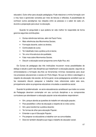 educador); Outro olhar para atuação pedagógica; Pude relacionar a minha formação com
o meu faze e aprofundar conceitos por meio de leituras e reflexões; A possibilidade de
conhecer outros paradigmas nas relações entre as pessoas e o saber de cada um,
durante a preparação para atuar na educação.


       Quando foi perguntado o que poderia ter sido melhor foi respondido de forma
geral às seguintes contribuições:

       •   Outras referências teóricas, além de Paulo Freire;
       •   Mais referências dos Movimentos Sociais;
       •   Formação docente, sobre os direitos;
       •   Continuidade do curso;
       •   Ter trabalhado mais a prática junto à teoria;
       •   Ter uma infra-estrutura de qualidade;
       •   Falar mais sobre Movimentos Sociais.
       •   Discutir a educação social (programas como Ação Rua, etc)

   Os Cursos de pedagogia das três instituições trouxeram novas possibilidades de
diálogo e estudo a partir das disciplinas que trabalharam a educação popular, segundo as
entrevistadas/os a formação deu-lhes as ferramentas mínimas necessárias para atuar
nos processos educacionais e sociais em Porto Alegre. No que se refere à abordagem a
respeito da educação não-escolar, de forma geral, os/as pedagogos/as acreditam que se
faz necessário discutir, pesquisar e trabalhar mais referenciais sobre este eixo,
principalmente sobre os programas educativos vinculados a assistência social.

   Quando foi problematizado se as/os educadores/as acreditavam que todos os cursos
de Pedagogia deveriam contemplar em seu currículo disciplinas e ou componentes
curriculares que abordassem a educação popular os/as educadores responderam:

       •   Sim, porque aborda as questões do trabalho em educação popular;
       •   Para possibilitar o olhar da educação a respeito de si e dos outros;
       •   Sim, para transformar a prática docente;
       •   Ter formas de olhar para educação Popular;
       •   Entender o que é Educação Popular;
       •   Pra preparar os educadores a trabalhar com as comunidades.
       •   Deve ter também disciplina que traga o trabalho do educador social.

                                                                                     67
 