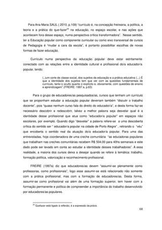 Para Ana Maria SAUL ( 2010, p.109) “currículo é, na concepção freireana, a política, a
teoria e a prática do que-fazer24 na educação, no espaço escolar, e nas ações que
acontecem fora desse espaço, numa perspectiva crítica transformadora”. Nesse sentido,
ter a Educação popular como componente curricular ou como eixo transversal de cursos
de Pedagogia é “mudar a cara da escola”, é portanto possibilitar escolhas de novas
formas de fazer educação.

     Currículo numa perspectiva da educação popular deve estar estritamente
conectado com as relações entre a identidade cultural e profissional do/a educador/a
popular, tendo:

                  (..)um corte de classe social, dos sujeitos da educação e a prática educativa (...) É
                  que a identidade dos sujeitos tem que ver com as questões fundamentais de
                  currículo, tanto o oculto quanto o explícito e, obviamente, com questões de ensino
                  e aprendizagem”.(FREIRE: 1997 a, p.63)


       Para o grupo de educadores/as pesquisados/as, cursos que tenham um currículo
que se proponham estudar a educação popular deveriam também “discutir o trabalho
docente”, pois “quase nenhum curso fala do direito do educador/a”, e desta forma faz-se
necessário descobrir e redescobrir, talvez a melhor palavra seja desvelar qual é a
identidade desse profissional que atua como “educador/a popular” em espaços não
escolares, por exemplo. Quando digo “desvelar” a palavra refere-se a uma descoberta
crítica do sentido ser “ educador/a popular na cidade de Porto Alegre” , retirando o “véu”
que encoberta o sentido real da atuação do/a educador/a popular. Para uma das
entrevistadas, hoje coordenadora de uma creche comunitária “as educadoras populares
que trabalham nas creches comunitárias recebem R$ 504,00 para 40hs semanais e este
dado pode ser levado em conta ao estudar a identidade desses trabalhadores”. A essa
realidade, a maioria dos cursos deixa a desejar quando se refere à temática: trabalho,
formação política, valorização e reconhecimento profissional.

     FREIRE (1997a) diz que educadores/as devem “assumir-se plenamente como
professoras, como profissionais”, logo esse assumir-se está relacionado não somente
com a prática profissional, mas com a formação de educadores/as. Desta forma,
assumir-se como profissional vai além de uma formação superior, tem haver com a
formação permanente e política de compreender a importância do trabalho desenvolvido
por educadores/as populares.



       24
            Quefazer está ligado à reflexão, é a expressão da práxis.
                                                                                                    68
 