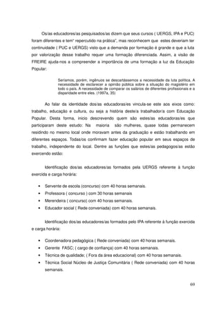 Os/as educadores/as pesquisados/as dizem que seus cursos ( UERGS, IPA e PUC)
foram diferentes e tem“ repercutido na prática”, mas reconhecem que estes deveriam ter
continuidade ( PUC e UERGS) visto que a demanda por formação é grande e que a luta
por valorização desse trabalho requer uma formação diferenciada. Assim, a visão de
FREIRE ajuda-nos a compreender a importância de uma formação a luz da Educação
Popular:

               Seríamos, porém, ingênuos se descartássemos a necessidade da luta política. A
               necessidade de esclarecer a opinião pública sobre a situação do magistério em
               todo o país. A necessidade de comparar os salários de diferentes profissionais e a
               disparidade entre eles. (1997a, 35)


        Ao falar da identidade dos/as educadoras/es vincula-se este aos eixos como:
trabalho, educação e cultura, ou seja a história deste/a trabalhador/a com Educação
Popular. Desta forma, inicio descrevendo quem são estes/as educadoras/es que
participaram deste estudo: Na        maioria    são mulheres, quase todas permanecem
residindo no mesmo local onde moravam antes da graduação e estão trabalhando em
diferentes espaços. Todas/os confirmam fazer educação popular em seus espaços de
trabalho, independente do local. Dentre as funções que estes/as pedagogos/as estão
exercendo estão:


        Identificação dos/as educadores/as formados pela UERGS referente à função
exercida e carga horária:

   •    Servente de escola (concurso) com 40 horas semanais.
   •    Professora ( concurso ) com 30 horas semanais
   •    Merendeira ( concurso) com 40 horas semanais.
   •    Educador social ( Rede conveniada) com 40 horas semanais.


        Identificação dos/as educadores/as formados pelo IPA referente à função exercida
e carga horária:

   •    Coordenadora pedagógica ( Rede conveniada) com 40 horas semanais.
   •    Gerente FASC; ( cargo de confiança) com 40 horas semanais.
   •    Técnica de qualidade; ( Fora da área educacional) com 40 horas semanais.
   •    Técnica Social Núcleo de Justiça Comunitária ( Rede conveniada) com 40 horas
        semanais.


                                                                                              69
 
