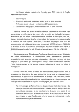 Identificação dos/as educadores/as formados pelo PUC referente à função
exercida e carga horária:

     •    Desempregada
     •    Educadora Social (rede conveniada, abrigo ) com 44 horas semanais.
     •    Professora (escola estadual – contrato) com 20 horas semanais.
     •    Coordenadora Pedagógica ( rede conveniada) com 40 horas semanais.


     Sobre os salários que estão recebendo estes/as Educadores/as Populares será
demonstrada a média salarial do menor valor ao maior por instituição formadora.
Ressalta-se que não houve a intencionalidade de classificar as instituições, mas sim,
traçar a identidade, trajetória, desafios e historicidade das educadoras/es populares após
a formação em nível superior. Desta forma, o resultado da pesquisa com os/as 12
educadores/as, cuja média salarial do grupo formado pela UERGS varia entre R$ 900,00
a R$ 1.500, já os/as educadores/as formados pela PUC tem um salário entre R$700 a
R$900,00 e os/as formados/as pelo IPA está na faixa etária entre R$1.200 a R$ 1.500.


     Diante deste contexto, Educadores/as Populares ainda encontram-se com dificuldade
de       serem   reconhecidas/os   e   valorizadas/os   como   educadoras/as    populares
graduados/as, pois segundo uma das entrevistadas: “não estou na área, não tem
emprego ou oportunidade que reconheça meu esforço”, uma outra educadora desabafa
“estou desempregada e só me aparece vaga para educadora de creche – o salário é
muito pouco”.


     Quando o tema foi: limites e desafio das educadoras/es pesquisados/as, após a
graduação, no desenvolver das suas práticas, de forma geral as respostas foram:
desvalorização do profissional e reconhecimento do esforço e luta. Por último, dentre
muitas conversas problematizadora foi feita a seguinte pergunta: “O que mudou na tua
vida após a conclusão do ensino superior em Pedagogia?”, das respostas estão:

     •    Na minha atuação profissional na área da garantia de direito às crianças e da
          mediação de conflitos fica muito evidente a falta de conexão dialógica entre as
          comunidades escolares e o não reconhecimento do outro, como sujeito é um
          importante obstáculo para a efetiva comunicação. A educação popular abre um
          caminho para a resignificação deste universo relacional, neste sentido é muito
          importante na formação de educadores.

                                                                                       70
 