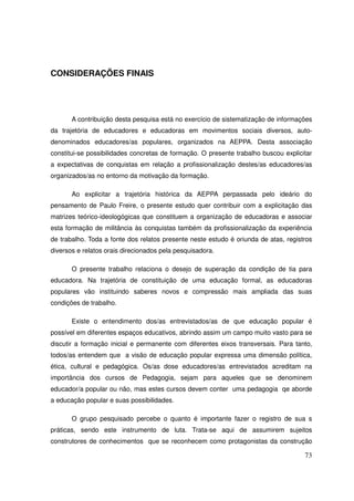 CONSIDERAÇÕES FINAIS




       A contribuição desta pesquisa está no exercício de sistematização de informações
da trajetória de educadores e educadoras em movimentos sociais diversos, auto-
denominados educadores/as populares, organizados na AEPPA. Desta associação
constitui-se possibilidades concretas de formação. O presente trabalho buscou explicitar
a expectativas de conquistas em relação a profissionalização destes/as educadores/as
organizados/as no entorno da motivação da formação.

       Ao explicitar a trajetória histórica da AEPPA perpassada pelo ideário do
pensamento de Paulo Freire, o presente estudo quer contribuir com a explicitação das
matrizes teórico-ideologógicas que constituem a organização de educadoras e associar
esta formação de militância às conquistas também da profissionalização da experiência
de trabalho. Toda a fonte dos relatos presente neste estudo é oriunda de atas, registros
diversos e relatos orais direcionados pela pesquisadora.

       O presente trabalho relaciona o desejo de superação da condição de tia para
educadora. Na trajetória de constituição de uma educação formal, as educadoras
populares vão instituindo saberes novos e compressão mais ampliada das suas
condições de trabalho.

       Existe o entendimento dos/as entrevistados/as de que educação popular é
possível em diferentes espaços educativos, abrindo assim um campo muito vasto para se
discutir a formação inicial e permanente com diferentes eixos transversais. Para tanto,
todos/as entendem que a visão de educação popular expressa uma dimensão política,
ética, cultural e pedagógica. Os/as dose educadores/as entrevistados acreditam na
importância dos cursos de Pedagogia, sejam para aqueles que se denominem
educador/a popular ou não, mas estes cursos devem conter uma pedagogia qe aborde
a educação popular e suas possibilidades.

       O grupo pesquisado percebe o quanto é importante fazer o registro de sua s
práticas, sendo este instrumento de luta. Trata-se aqui de assumirem sujeitos
construtores de conhecimentos que se reconhecem como protagonistas da construção

                                                                                     73
 