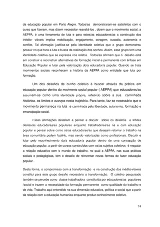 da educação popular em Porto Alegre. Todos/as        demonstraram-se satisfeitos com o
curso que fizeram, mas dizem necessitar reavaliá-los , dizem que o movimento social, a
AEPPA, é uma ferramenta de luta e para estes/as educadores/as a construção dos
inédito- viáveis implica mobilização, engajamento, coragem, ousadia, autonomia e
conflito. Tal afirmação justifica-se pela identidade coletiva que o grupo demonstrou
possuir no que toca a luta e busca da realização dos sonhos. Assim, esse grupo tem uma
identidade coletiva que se expressa nos relatos. Todos/as afirmam que o desafio está
em construir e reconstruir alternativas de formação inicial e permanente com ênfase em
Educação Popular e lutar pela valorização do/a educador/a popular. Quando se trata
movimentos sociais reconhecem a história da AEPPA como entidade que luta por
formação.

       Um dos desafios de cunho coletivo é buscar através da prática em
educação popular dentro do movimento social popular ( AEPPA) que educadores/as
assumam-se como uma identidade própria, refletindo sobre a sua               caminhada
histórica, os limites e avanços nesta trajetória. Para tanto, faz-se necessário que o
movimento permaneça na luta e caminhada pela liberdade, autonomia, formação e
emancipação social.

       Essas afirmações desafiam a pensar e discutir       sobre os desafios     e limites
destes/as educadoras/es populares enquanto trabalhadores/as na e com educação
popular e pensar sobre como os/as educadores/as que desejam retomar o trabalho na
área comunitária podem fazê-lo, mas sendo valorizadas como profissionais. Discutir e
lutar pelo reconhecimento do/a educador/a popular dentro de uma concepção de
educação popular, a partir de cursos construídos com os/as sujeitos coletivos é resgatar
a relação educativa com o mundo do trabalho, no qual a AEPPA, nas suas práticas
sociais e pedagógicas, tem o desafio de reinventar novas formas de fazer educação
popular .

Desta forma, o compromisso com a transformação e na construção dos inédito-viáveis
constitui para este grupo desafio necessário a transformação. O coletivo pesquisado
também se percebe como classe trabalhadora constituída por educadores/as populares
/social e trazem a necessidade da formação permanente como qualidade do trabalho e
de vida. Trabalho aqui entendido na sua dimensão educativa, política e social que a partir
da relação com a educação humaniza enquanto produz conhecimento coletivo.


                                                                                       74
 